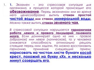 1. 1. Экзамен – это стрессовая ситуация для
организма, в процессе которой происходит его
обезвоживание. Перед экзаменом или во время
него целесообразно выпить стакан простой
чистой воды или стакан минеральной воды.
Можно также выпить стакан зеленого чая.
В стрессовой ситуации нарушается гармоничная
работа левого и правого полушарий головного
мозга. Если доминирует одно из них - правое
(образное) или левое (логическое), то у человека
снижается способность оптимально решать
стоящие перед ним задачи. Но можно восстановить
гармонию, применив следующий прием:
нарисовать на чистом листе бумаги косой
крест, похожий на букву «Х», и несколько
минут созерцать его.
 