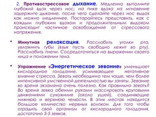 2. Противострессовое дыхание. Медленно выполните
глубокий вдох через нос; на пике вдоха на мгновение
задержите дыхание, после чего сделайте через нос выдох
как можно медленнее. Постарайтесь представить, как с
каждым глубоким вдохом и продолжительным выдохом
происходит частичное освобождение от стрессового
напряжения.
 Минутная релаксация. Расслабить уголки рта,
увлажнить губы (язык пусть свободно лежит во рту).
Расслабить плечи. Сосредоточиться на выражении своего
лица и положении тела.
 Упражнение «Энергетическое зевание» уменьшает
кислородное голодание, усиливающее негативное
влияние стресса. Зевать необходимо тем чаще, чем более
интенсивной умственной деятельностью вы заняты. Зевание
во время экзамена очень полезно. Как правильно зевать?
Во время зевка обеими руками массировать круговыми
движениями сухожилия (около ушей), соединяющие
нижнюю и верхнюю челюсти. В этих местах находится
большое количество нервных волокон. Для того чтобы
оградить свой организм от кислородного голодания,
достаточно 3-5 зевков.
 