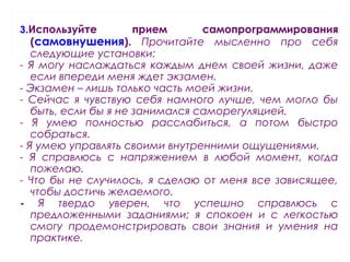 3.Используйте прием самопрограммирования
(самовнушения). Прочитайте мысленно про себя
следующие установки:
- Я могу наслаждаться каждым днем своей жизни, даже
если впереди меня ждет экзамен.
- Экзамен – лишь только часть моей жизни.
- Сейчас я чувствую себя намного лучше, чем могло бы
быть, если бы я не занимался саморегуляцией.
- Я умею полностью расслабиться, а потом быстро
собраться.
- Я умею управлять своими внутренними ощущениями.
- Я справлюсь с напряжением в любой момент, когда
пожелаю.
- Что бы не случилось, я сделаю от меня все зависящее,
чтобы достичь желаемого.
- Я твердо уверен, что успешно справлюсь с
предложенными заданиями; я спокоен и с легкостью
смогу продемонстрировать свои знания и умения на
практике.
 