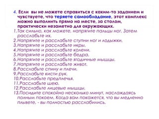 4. Если вы не можете справиться с каким-то заданием и
чувствуете, что теряете самообладание, этот комплекс
можно выполнить прямо на месте, за столом,
практически незаметно для окружающих.
1.Так сильно, как можете, напрягите пальцы ног. Затем
расслабьте их.
2.Напрягите и расслабьте ступни ног и лодыжки.
3.Напрягите и расслабьте икры.
4.Напрягите и расслабьте колени.
5.Напрягите и расслабьте бедра.
6.Напрягите и расслабьте ягодичные мышцы.
7.Напрягите и расслабьте живот.
8.Расслабьте спину и плечи.
9.Расслабьте кисти рук.
10.Расслабьте предплечья.
11.Расслабьте шею.
12.Расслабьте лицевые мышцы.
13.Посидите спокойно несколько минут, наслаждаясь
полным покоем. Когда вам покажется, что вы медленно
плывете, - вы полностью расслабились.
 