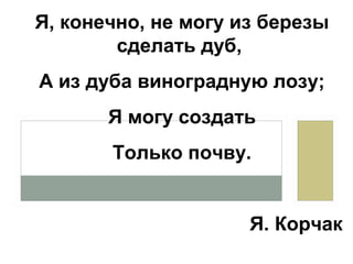 Я, конечно, не могу из березы
сделать дуб,
А из дуба виноградную лозу;
Я могу создать
Только почву.
Я. Корчак
 