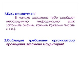 1.Будь внимателен!
В начале экзамена тебе сообщат
необходимую информацию (как
заполнять бланки, какими буквами писать
и т.п.).
2.Соблюдай требования организатора
проведения экзамена в аудитории!
 