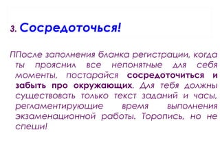 3. Сосредоточься!
ППосле заполнения бланка регистрации, когда
ты прояснил все непонятные для себя
моменты, постарайся сосредоточиться и
забыть про окружающих. Для тебя должны
существовать только текст заданий и часы,
регламентирующие время выполнения
экзаменационной работы. Торопись, но не
спеши!
 