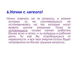 6.Начни с легкого!
Начни отвечать на те вопросы, в знании
которых ты не сомневаешься, не
останавливаясь на тех, которые могут
вызвать долгие раздумья. Тогда ты
успокоишься, голова начнет работать
более ясно и четко, и ты войдешь в рабочий
ритм. Ты как бы освободишься от
нервозности, и вся твоя энергия потом будет
направлена на более трудные вопросы.
 