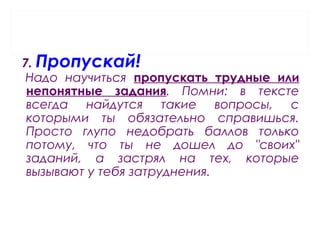 7. Пропускай!
Надо научиться пропускать трудные или
непонятные задания. Помни: в тексте
всегда найдутся такие вопросы, с
которыми ты обязательно справишься.
Просто глупо недобрать баллов только
потому, что ты не дошел до "своих"
заданий, а застрял на тех, которые
вызывают у тебя затруднения.
 