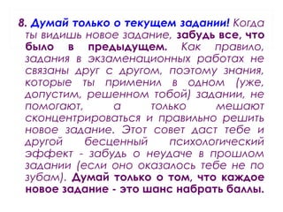 8. Думай только о текущем задании! Когда
ты видишь новое задание, забудь все, что
было в предыдущем. Как правило,
задания в экзаменационных работах не
связаны друг с другом, поэтому знания,
которые ты применил в одном (уже,
допустим, решенном тобой) задании, не
помогают, а только мешают
сконцентрироваться и правильно решить
новое задание. Этот совет даст тебе и
другой бесценный психологический
эффект - забудь о неудаче в прошлом
задании (если оно оказалось тебе не по
зубам). Думай только о том, что каждое
новое задание - это шанс набрать баллы.
 
