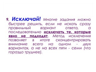 9. Исключай! Многие задания можно
быстрее решить, если не искать сразу
правильный вариант ответа, а
последовательно исключать те, которые
явно не подходят. Метод исключения
позволяет в итоге сконцентрировать
внимание всего на одном - двух
вариантах, а не на всех пяти - семи (что
гораздо труднее).
 