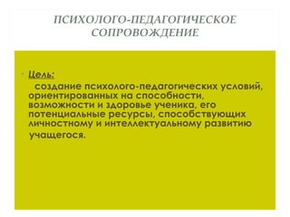 ПСИХОЛОГО-ПЕДАГОГИЧЕСКОЕ
СОПРОВОЖДЕНИЕ
• Цель:
создание психолого-педагогических условий,
ориентированных на способности,
возможности и здоровье ученика, его
потенциальные ресурсы, способствующих
личностному и интеллектуальному развитию
учащегося.
 