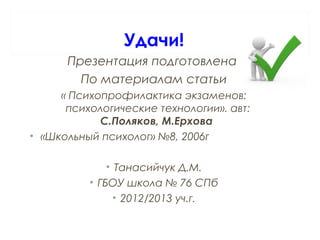 Удачи!
Презентация подготовлена
По материалам статьи
« Психопрофилактика экзаменов:
психологические технологии». авт:
С.Поляков, М.Ерхова
• «Школьный психолог» №8, 2006г
• Танасийчук Д.М.
• ГБОУ школа № 76 СПб
• 2012/2013 уч.г.
 