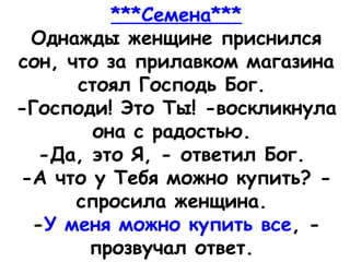 ***Семена***
Однажды женщине приснился
сон, что за прилавком магазина
стоял Господь Бог. 
-Господи! Это Ты! -воскликнула
она с радостью. 
-Да, это Я, - ответил Бог. 
-А что у Тебя можно купить? -
спросила женщина. 
-У меня можно купить все, -
прозвучал ответ. 
 