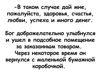 -В таком случае дай мне,
пожалуйста, здоровья, счастья,
любви, успеха и много денег.
 
Бог доброжелательно улыбнулся
и ушел в подсобное помещение
за заказанным товаром.
Через некоторое время он
вернулся с маленькой бумажной
коробочкой. 
 