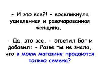  
- И это все?! - воскликнула
удивленная и разочарованная
женщина. 
- Да, это все, - ответил Бог и
добавил: - Разве ты не знала,
что в моем магазине продаются
только семена?
 