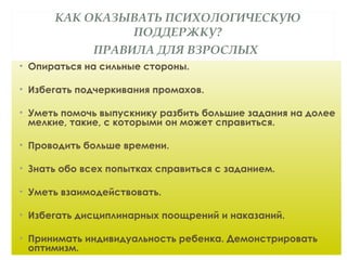 КАК ОКАЗЫВАТЬ ПСИХОЛОГИЧЕСКУЮ
ПОДДЕРЖКУ?
ПРАВИЛА ДЛЯ ВЗРОСЛЫХ
• Опираться на сильные стороны.
• Избегать подчеркивания промахов.
• Уметь помочь выпускнику разбить большие задания на долее
мелкие, такие, с которыми он может справиться.
• Проводить больше времени.
• Знать обо всех попытках справиться с заданием.
• Уметь взаимодействовать.
• Избегать дисциплинарных поощрений и наказаний.
• Принимать индивидуальность ребенка. Демонстрировать
оптимизм.
 