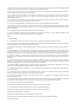 4.2.4. Deve dispor de área ou local segregado e identificado ou sistema para estocagem de matérias-primas, materiais de embalagem e produtos
manipulados, reprovados, devolvidos ou com prazo de validade vencido, em condições de segurança.
4.2.5. Deve dispor de armário resistente e/ou sala própria, fechados com chave ou outro dispositivo que ofereça segurança para a guarda de
substâncias e medicamentos sujeitos a regime de controle especial.
4.2.6. As substâncias de baixo índice terapêutico, além de qualquer outra matéria-prima que venha a sofrer processo de diluição, com especificação de
cuidados especiais, devem ser armazenadas em local distinto, de acesso restrito, claramente identificadas como tais sendo a guarda de
responsabilidade do farmacêutico.
4.2.7. Deve dispor de local e equipamentos seguros e protegidos para o armazenamento de produtos inflamáveis, cáusticos, corrosivos e explosivos,
seguindo normas técnicas federais, estaduais, municipais e do Distrito Federal.
4.3. Área ou sala de controle de qualidade: A farmácia deve dispor de área ou sala para as atividades de controle de qualidade.
4.4. Sala ou local de pesagem de matérias-primas: A farmácia deve dispor de sala ou local específico para a pesagem das matérias-primas, dotada de
sistema de exaustão, com dimensões e instalações compatíveis com o volume de matérias-primas a serem pesadas, podendo estar localizado dentro de
cada sala de manipulação.
4.4.1. As embalagens das matérias-primas devem sofrer limpeza prévia antes da pesagem.
4.5. Sala(s) de manipulação: Devem existir sala(s) de manipulação, com dimensões que facilitem ao máximo a limpeza, manutenção e outras
operações a serem executadas e totalmente segregados quando houver manipulação de:
-Sólidos;
-Semi-sólidos e líquidos;
4.5.1. A manipulação de substâncias voláteis, tóxicas, corrosivas, cáusticas e irritantes deve ser realizada em capelas com exaustão.
4.6. Área de dispensação: A farmácia deve possuir área de dispensação com local de guarda de produtos manipulados e/ou fracionados racionalmente
organizado, protegido do calor, da umidade e da ação direta dos raios solares.
4.6.1. Os produtos manipulados que contenham substâncias sujeitas a controle especial devem ser mantidos nas condições previstas no item 4.2.5.
deste anexo.
4.7. Sala de Paramentação: A farmácia deve dispor de sala destinada à paramentação, ventilada, preferencialmente com dois ambientes (barreira
sujo/limpo) e servindo como acesso às áreas de pesagem e manipulação. Na sala de paramentação ou junto a ela deve haver lavatório com provisão de
sabonete líquido e anti-séptico, além de recurso para secagem das mãos. Este lavatório deve ser de uso exclusivo para o processo de paramentação.
4.8. Sanitários: Os sanitários e os vestiários devem ser de fácil acesso e não devem ter comunicação direta com as áreas de armazenamento,
manipulação e controle da qualidade. Os sanitários devem dispor de toalha de uso individual (descartável), detergente líquido, lixeira identificada com
pedal e tampa.
4.9. Área ou local para lavagem de utensílios e materiais de embalagem: A farmácia deve dispor de área específica para lavagem de materiais de
embalagem e de utensílios utilizados na manipulação, sendo permitida a lavagem em local dentro do próprio laboratório de manipulação, desde que
estabelecida por procedimento escrito e em horário distinto do das atividades de manipulação.
4.10. Depósito de Material de Limpeza (DML): Os materiais de limpeza e germicidas em estoque devem ser armazenados em área ou local
especificamente designado e identificado, podendo a lavagem deste material ser feita neste local.
4.11. Os ambientes de armazenamento, manipulação e do controle de qualidade devem ser protegidos contra a entrada de aves, insetos, roedores ou
outros animais e poeira.
4.12. A farmácia deve dispor de “Programa de Controle Integrado de Pragas e Vetores”, com os respectivos registros, devendo a aplicação dos
produtos ser realizada por empresa licenciada para este fim perante os órgãos competentes.
4.13. Os ambientes devem possuir superfícies internas (pisos, paredes e teto) lisas e impermeáveis, sem rachaduras, resistentes aos agentes
sanitizantes e facilmente laváveis.
4.14. As áreas e instalações devem ser adequadas e suficientes ao desenvolvimento das operações, dispondo de todos os equipamentos e materiais de
forma organizada e racional, evitando os riscos de contaminação, misturas de componentes e garantindo a seqüência das operações.
4.15. Os ralos devem ser sifonados e com tampas escamoteáveis.
4.16. A iluminação e ventilação devem ser compatíveis com as operações e com os materiais manuseados.
4.17. As salas de descanso e refeitório, quando existentes, devem estar separadas dos demais ambientes.
4.18. Devem existir sistemas / equipamentos para combate a incêndio, conforme legislação específica.
5. MATERIAIS, EQUIPAMENTOS E UTENSÍLIOS
A farmácia deve ser dotada dos seguintes materiais, equipamentos e utensílios básicos:
a) balança (s) de precisão, devidamente calibrada, com registros e instalada em local que ofereça segurança e estabilidade;
b) pesos padrão rastreáveis;
 