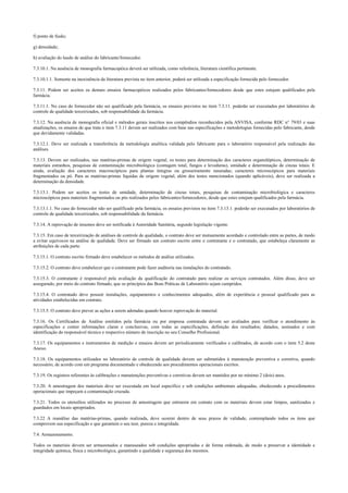 f) ponto de fusão;
g) densidade;
h) avaliação do laudo de análise do fabricante/fornecedor.
7.3.10.1. Na ausência de monografia farmacopéica deverá ser utilizada, como referência, literatura científica pertinente.
7.3.10.1.1. Somente na inexistência da literatura prevista no item anterior, poderá ser utilizada a especificação fornecida pelo fornecedor.
7.3.11. Podem ser aceitos os demais ensaios farmacopéicos realizados pelos fabricantes/fornecedores desde que estes estejam qualificados pela
farmácia.
7.3.11.1. No caso do fornecedor não ser qualificado pela farmácia, os ensaios previstos no item 7.3.11. poderão ser executados por laboratórios de
controle de qualidade terceirizados, sob responsabilidade da farmácia.
7.3.12. Na ausência de monografia oficial e métodos gerais inscritos nos compêndios reconhecidos pela ANVISA, conforme RDC n° 79/03 e suas
atualizações, os ensaios de que trata o item 7.3.11 devem ser realizados com base nas especificações e metodologias fornecidas pelo fabricante, desde
que devidamente validadas.
7.3.12.1. Deve ser realizada a transferência da metodologia analítica validada pelo fabricante para o laboratório responsável pela realização das
análises.
7.3.13. Devem ser realizados, nas matérias-primas de origem vegetal, os testes para determinação dos caracteres organolépticos, determinação de
materiais estranhos, pesquisas de contaminação microbiológica (contagem total, fungos e leveduras), umidade e determinação de cinzas totais. E
ainda, avaliação dos caracteres macroscópicos para plantas íntegras ou grosseiramente rasuradas; caracteres microscópicos para materiais
fragmentados ou pó. Para as matérias-primas líquidas de origem vegetal, além dos testes mencionados (quando aplicáveis), deve ser realizada a
determinação da densidade.
7.3.13.1. Podem ser aceitos os testes de umidade, determinação de cinzas totais, pesquisas de contaminação microbiológica e caracteres
microscópicos para materiais fragmentados ou pós realizados pelos fabricantes/fornecedores, desde que estes estejam qualificados pela farmácia.
7.3.13.1.1. No caso do fornecedor não ser qualificado pela farmácia, os ensaios previstos no item 7.3.13.1. poderão ser executados por laboratórios de
controle de qualidade terceirizados, sob responsabilidade da farmácia.
7.3.14. A reprovação de insumos deve ser notificada à Autoridade Sanitária, segundo legislação vigente.
7.3.15. Em caso de terceirização de análises de controle de qualidade, o contrato deve ser mutuamente acordado e controlado entre as partes, de modo
a evitar equívocos na análise de qualidade. Deve ser firmado um contrato escrito entre o contratante e o contratado, que estabeleça claramente as
atribuições de cada parte.
7.3.15.1. O contrato escrito firmado deve estabelecer os métodos de análise utilizados.
7.3.15.2. O contrato deve estabelecer que o contratante pode fazer auditoria nas instalações do contratado.
7.3.15.3. O contratante é responsável pela avaliação da qualificação do contratado para realizar os serviços contratados. Além disso, deve ser
assegurado, por meio do contrato firmado, que os princípios das Boas Práticas de Laboratório sejam cumpridos.
7.3.15.4. O contratado deve possuir instalações, equipamentos e conhecimentos adequados, além de experiência e pessoal qualificado para as
atividades estabelecidas em contrato.
7.3.15.5. O contrato deve prever as ações a serem adotadas quando houver reprovação do material.
7.3.16. Os Certificados de Análise emitidos pela farmácia ou por empresa contratada devem ser avaliados para verificar o atendimento às
especificações e conter informações claras e conclusivas, com todas as especificações, definição dos resultados; datados, assinados e com
identificação do responsável técnico e respectivo número de inscrição no seu Conselho Profissional.
7.3.17. Os equipamentos e instrumentos de medição e ensaios devem ser periodicamente verificados e calibrados, de acordo com o item 5.2 deste
Anexo.
7.3.18. Os equipamentos utilizados no laboratório de controle de qualidade devem ser submetidos à manutenção preventiva e corretiva, quando
necessário, de acordo com um programa documentado e obedecendo aos procedimentos operacionais escritos.
7.3.19. Os registros referentes às calibrações e manutenções preventivas e corretivas devem ser mantidos por no mínimo 2 (dois) anos.
7.3.20. A amostragem dos materiais deve ser executada em local específico e sob condições ambientais adequadas, obedecendo a procedimentos
operacionais que impeçam a contaminação cruzada.
7.3.21. Todos os utensílios utilizados no processo de amostragem que entrarem em contato com os materiais devem estar limpos, sanitizados e
guardados em locais apropriados.
7.3.22 A reanálise das matérias-primas, quando realizada, deve ocorrer dentro de seus prazos de validade, contemplando todos os itens que
comprovem sua especificação e que garantem o seu teor, pureza e integridade.
7.4. Armazenamento.
Todos os materiais devem ser armazenados e manuseados sob condições apropriadas e de forma ordenada, de modo a preservar a identidade e
integridade química, física e microbiológica, garantindo a qualidade e segurança dos mesmos.
 