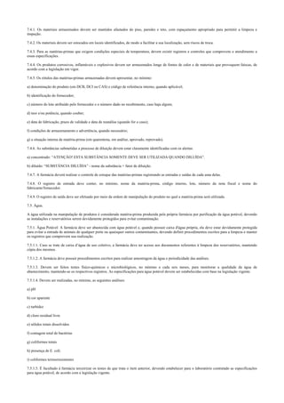 7.4.1. Os materiais armazenados devem ser mantidos afastados do piso, paredes e teto, com espaçamento apropriado para permitir a limpeza e
inspeção.
7.4.2. Os materiais devem ser estocados em locais identificados, de modo a facilitar a sua localização, sem riscos de troca.
7.4.3. Para as matérias-primas que exigem condições especiais de temperatura, devem existir registros e controles que comprovem o atendimento a
essas especificações.
7.4.4. Os produtos corrosivos, inflamáveis e explosivos devem ser armazenados longe de fontes de calor e de materiais que provoquem faíscas, de
acordo com a legislação em vigor.
7.4.5. Os rótulos das matérias-primas armazenadas devem apresentar, no mínimo:
a) denominação do produto (em DCB, DCI ou CAS) e código de referência interno, quando aplicável;
b) identificação do fornecedor;
c) número do lote atribuído pelo fornecedor e o número dado no recebimento, caso haja algum;
d) teor e/ou potência, quando couber;
e) data de fabricação, prazo de validade e data de reanálise (quando for o caso);
f) condições de armazenamento e advertência, quando necessário;
g) a situação interna da matéria-prima (em quarentena, em análise, aprovado, reprovado).
7.4.6. As substâncias submetidas a processo de diluição devem estar claramente identificadas com os alertas:
a) concentrado: “ATENÇÃO! ESTA SUBSTÂNCIA SOMENTE DEVE SER UTILIZADA QUANDO DILUÍDA”.
b) diluído: “SUBSTÂNCIA DILUÍDA” - nome da substância + fator de diluição.
7.4.7. A farmácia deverá realizar o controle de estoque das matérias-primas registrando as entradas e saídas de cada uma delas.
7.4.8. O registro de entrada deve conter, no mínimo, nome da matéria-prima, código interno, lote, número da nota fiscal e nome do
fabricante/fornecedor.
7.4.9. O registro de saída deve ser efetuado por meio da ordem de manipulação do produto no qual a matéria-prima será utilizada.
7.5. Água.
A água utilizada na manipulação de produtos é considerada matéria-prima produzida pela própria farmácia por purificação da água potável, devendo
as instalações e reservatórios serem devidamente protegidos para evitar contaminação.
7.5.1. Água Potável: A farmácia deve ser abastecida com água potável e, quando possuir caixa d'água própria, ela deve estar devidamente protegida
para evitar a entrada de animais de qualquer porte ou quaisquer outros contaminantes, devendo definir procedimentos escritos para a limpeza e manter
os registros que comprovem sua realização.
7.5.1.1. Caso se trate de caixa d’água de uso coletivo, a farmácia deve ter acesso aos documentos referentes à limpeza dos reservatórios, mantendo
cópia dos mesmos.
7.5.1.2. A farmácia deve possuir procedimentos escritos para realizar amostragem da água e periodicidade das análises.
7.5.1.3. Devem ser feitos testes físico-químicos e microbiológicos, no mínimo a cada seis meses, para monitorar a qualidade da água de
abastecimento, mantendo-se os respectivos registros. As especificações para água potável devem ser estabelecidas com base na legislação vigente.
7.5.1.4. Devem ser realizadas, no mínimo, as seguintes análises:
a) pH
b) cor aparente
c) turbidez
d) cloro residual livre
e) sólidos totais dissolvidos
f) contagem total de bactérias
g) coliformes totais
h) presença de E. coli.
i) coliformes termorresistentes
7.5.1.5. É facultado à farmácia terceirizar os testes de que trata o item anterior, devendo estabelecer para o laboratório contratado as especificações
para água potável, de acordo com a legislação vigente.
 