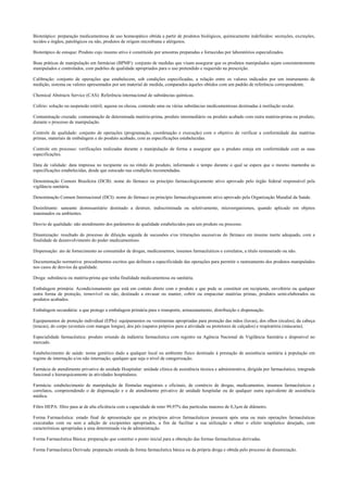 Bioterápico: preparação medicamentosa de uso homeopático obtida a partir de produtos biológicos, quimicamente indefinidos: secreções, excreções,
tecidos e órgãos, patológicos ou não, produtos de origem microbiana e alérgenos.
Bioterápico de estoque: Produto cujo insumo ativo é constituído por amostras preparadas e fornecidas por laboratórios especializados.
Boas práticas de manipulação em farmácias (BPMF): conjunto de medidas que visam assegurar que os produtos manipulados sejam consistentemente
manipulados e controlados, com padrões de qualidade apropriados para o uso pretendido e requerido na prescrição.
Calibração: conjunto de operações que estabelecem, sob condições especificadas, a relação entre os valores indicados por um instrumento de
medição, sistema ou valores apresentados por um material de medida, comparados àqueles obtidos com um padrão de referência correspondente.
Chemical Abstracts Service (CAS): Referência internacional de substâncias químicas.
Colírio: solução ou suspensão estéril, aquosa ou oleosa, contendo uma ou várias substâncias medicamentosas destinadas à instilação ocular.
Contaminação cruzada: contaminação de determinada matéria-prima, produto intermediário ou produto acabado com outra matéria-prima ou produto,
durante o processo de manipulação.
Controle de qualidade: conjunto de operações (programação, coordenação e execução) com o objetivo de verificar a conformidade das matérias
primas, materiais de embalagem e do produto acabado, com as especificações estabelecidas.
Controle em processo: verificações realizadas durante a manipulação de forma a assegurar que o produto esteja em conformidade com as suas
especificações.
Data de validade: data impressa no recipiente ou no rótulo do produto, informando o tempo durante o qual se espera que o mesmo mantenha as
especificações estabelecidas, desde que estocado nas condições recomendadas.
Denominação Comum Brasileira (DCB): nome do fármaco ou princípio farmacologicamente ativo aprovado pelo órgão federal responsável pela
vigilância sanitária.
Denominação Comum Internacional (DCI): nome do fármaco ou princípio farmacologicamente ativo aprovado pela Organização Mundial da Saúde.
Desinfetante: saneante domissanitário destinado a destruir, indiscriminada ou seletivamente, microorganismos, quando aplicado em objetos
inanimados ou ambientes.
Desvio de qualidade: não atendimento dos parâmetros de qualidade estabelecidos para um produto ou processo.
Dinamização: resultado do processo de diluição seguida de sucussões e/ou triturações sucessivas do fármaco em insumo inerte adequado, com a
finalidade de desenvolvimento do poder medicamentoso.
Dispensação: ato de fornecimento ao consumidor de drogas, medicamentos, insumos farmacêuticos e correlatos, a título remunerado ou não.
Documentação normativa: procedimentos escritos que definem a especificidade das operações para permitir o rastreamento dos produtos manipulados
nos casos de desvios da qualidade.
Droga: substância ou matéria-prima que tenha finalidade medicamentosa ou sanitária.
Embalagem primária: Acondicionamento que está em contato direto com o produto e que pode se constituir em recipiente, envoltório ou qualquer
outra forma de proteção, removível ou não, destinado a envasar ou manter, cobrir ou empacotar matérias primas, produtos semi-elaborados ou
produtos acabados.
Embalagem secundária: a que protege a embalagem primária para o transporte, armazenamento, distribuição e dispensação.
Equipamentos de proteção individual (EPIs): equipamentos ou vestimentas apropriadas para proteção das mãos (luvas), dos olhos (óculos), da cabeça
(toucas), do corpo (aventais com mangas longas), dos pés (sapatos próprios para a atividade ou protetores de calçados) e respiratória (máscaras).
Especialidade farmacêutica: produto oriundo da indústria farmacêutica com registro na Agência Nacional de Vigilância Sanitária e disponível no
mercado.
Estabelecimento de saúde: nome genérico dado a qualquer local ou ambiente físico destinado à prestação de assistência sanitária à população em
regime de internação e/ou não internação, qualquer que seja o nível de categorização.
Farmácia de atendimento privativo de unidade Hospitalar: unidade clínica de assistência técnica e administrativa, dirigida por farmacêutico, integrada
funcional e hierarquicamente às atividades hospitalares.
Farmácia: estabelecimento de manipulação de fórmulas magistrais e oficinais, de comércio de drogas, medicamentos, insumos farmacêuticos e
correlatos, compreendendo o de dispensação e o de atendimento privativo de unidade hospitalar ou de qualquer outra equivalente de assistência
médica.
Filtro HEPA: filtro para ar de alta eficiência com a capacidade de reter 99,97% das partículas maiores de 0,3µm de diâmetro.
Forma Farmacêutica: estado final de apresentação que os princípios ativos farmacêuticos possuem após uma ou mais operações farmacêuticas
executadas com ou sem a adição de excipientes apropriados, a fim de facilitar a sua utilização e obter o efeito terapêutico desejado, com
características apropriadas a uma determinada via de administração.
Forma Farmacêutica Básica: preparação que constitui o ponto inicial para a obtenção das formas farmacêuticas derivadas.
Forma Farmacêutica Derivada: preparação oriunda da forma farmacêutica básica ou da própria droga e obtida pelo processo de dinamização.
 
