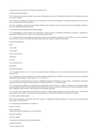 k) registro das observações especiais feitas durante a preparação do lote;
l) avaliação do produto manipulado.
10.4. Os rótulos das preparações de estoque mínimo, antes da dispensação, devem conter: identificação do produto, data da manipulação, número do
lote e prazo de validade.
10.5. Os rótulos das preparações do estoque mínimo, devem apresentar, no momento da dispensação, as informações estabelecidas no item 12 deste
Anexo , acrescidas do nº de lote da preparação.
10.6. Após a manipulação, o produto deve ser submetido à inspeção visual e conferência de todas as etapas do processo de manipulação, verificando a
clareza e a exatidão das informações do rótulo.
11. CONTROLE DE QUALIDADE DO ESTOQUE MÍNIMO.
11.1. Na manipulação do estoque mínimo, deve ser realizado o controle em processo, devidamente documentado, para garantir o atendimento às
especificações estabelecidas para o produto, não sendo permitida sua terceirização.
11.2. A farmácia deve possuir procedimentos operacionais escritos e estar devidamente equipada para realizar análise lote a lote dos produtos de
estoque mínimo, conforme os itens abaixo relacionados, quando aplicáveis, mantendo os registros dos resultados:
a) caracteres organolépticos;
b) pH;
c) peso médio;
d) viscosidade;
e) grau ou teor alcoólico;
f) densidade;
g) volume;
h) teor do princípio ativo;
i) dissolução;
j) pureza microbiológica.
11.2.1. As análises descritas no item 11.2 devem ser realizadas conforme metodologia oficial e em amostragem estatisticamente representativa do
tamanho do lote.
11.2.2. A farmácia deve dispor de laboratório de controle de qualidade capacitado para realização de controle em processo e análise da preparação
manipulada do estoque mínimo, referidos nas letras “a” a “g” do item 11.2.
11.2.3. É facultado à farmácia terceirizar o controle de qualidade de preparações manipuladas do estoque mínimo, em laboratórios tecnicamente
capacitados para este fim, mediante contrato formal, para a realização dos itens “h”,“i” e “j” acima referidos.
11.2.4. No caso das bases galênicas, a avaliação da pureza microbiológica (letra “j” do item 11.2) poderá ser realizada por meio de monitoramento.
Este monitoramento consiste na realização de análise mensal de pelo menos uma base, devendo ser adotado sistema de rodízio considerando o tipo de
base e manipulador, sendo que todos os tipos de base devem ser analisados anualmente.
11.3. A farmácia deve manter amostra de referência de cada lote de estoque mínimo preparado, até 4 (quatro) meses após o vencimento do
medicamento ou da base galênica. A quantidade de amostra mantida deve ser suficiente para a realização de duas análises completas.
12. ROTULAGEM E EMBALAGEM.
Devem existir procedimentos operacionais escritos para rotulagem e embalagem de produtos manipulados. Os rótulos devem ser armazenados de
forma segura e com acesso restrito.
12.1. Toda preparação magistral deve ser rotulada com:
a) nome do prescritor;
b) nome do paciente;
c) número de registro da formulação no Livro de Receituário;
d) data da manipulação;
e) prazo de validade;
f) componentes da formulação com respectivas quantidades;
g) número de unidades;
h) peso ou volume contidos;
 