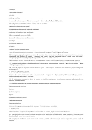 i) posologia;
j) identificação da farmácia;
k) C.N.P.J;
l) endereço completo;
m) nome do farmacêutico responsável técnico com o respectivo número no Conselho Regional de Farmácia.
12.2. Toda preparação oficinal deve conter os seguintes dados em seu rótulo:
a) denominação farmacopéica do produto;
b) componentes da formulação com respectivas quantidades;
c) indicações do Formulário Oficial de referência;
d) data de manipulação e prazo de validade;
e) número de unidades ou peso ou volume contidos
f) posologia;
g) identificação da farmácia;
h) C.N.P.J.;
i) endereço completo do estabelecimento;
j) nome do farmacêutico responsável técnico com o respectivo número de inscrição no Conselho Regional de Farmácia.
12.3. Para algumas preparações magistrais ou oficinais são necessários rótulos ou etiquetas com advertências complementares impressas, tais como:
"Agite antes de usar", "Conservar em geladeira", "Uso interno", "Uso Externo", "Não deixe ao alcance de crianças", "Veneno"; Diluir antes de usar; e
outras que sejam previstas em legislação específica e que venham auxiliar o uso correto do produto.
12.4 Os recipientes utilizados no envase dos produtos manipulados devem garantir a estabilidade físico-química e microbiológica da preparação.
12.5. As substâncias que compõem as preparações magistrais e oficinais devem ser denominadas de acordo com a DCB ou, na sua ausência, a DCI ou
o CAS vigentes, quando houver.
12.6. Rótulos de preparações magistrais contendo substâncias sujeitas a controle especial devem conter ainda informações previstas em legislação
sanitária específica.
13. CONSERVAÇÃO E TRANSPORTE.
A empresa deve manter procedimentos escritos sobre a conservação e transporte, até a dispensação dos produtos manipulados que garantam a
manutenção das suas especificações e integridade.
13.1. Os medicamentos termossensíveis devem ser mantidos em condições de temperatura compatíveis com sua conservação, mantendo-se os
respectivos registros e controles.
13.2. Os produtos manipulados não devem ser armazenados ou transportados com os seguintes materiais:
a) alimentos e materiais perecíveis;
b) animais;
c) solventes orgânicos;
d) gases;
e) substâncias corrosivas ou tóxicas;
f) pesticidas e agrotóxicos;
g) materiais radioativos;
h) outros produtos que possam afetar a qualidade, segurança e eficácia dos produtos manipulados.
14. DISPENSAÇÃO.
14.1. O farmacêutico deve prestar orientação farmacêutica necessárias aos pacientes, objetivando o uso correto dos produtos.
14.2. Todas as receitas aviadas devem ser carimbadas pela farmácia, com identificação do estabelecimento, data da dispensação e número de registro
da manipulação, de forma a comprovar o aviamento.
14.3. A repetição de atendimento de uma mesma receita somente é permitida se houver indicação expressa do prescritor quanto à duração do
tratamento.
 