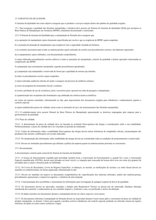 15. GARANTIA DA QUALIDADE.
A Garantia da Qualidade tem como objetivo assegurar que os produtos e serviços estejam dentro dos padrões de qualidade exigidos.
15.1. Para assegurar a qualidade das fórmulas manipuladas, a farmácia deve possuir um Sistema de Garantia da Qualidade (SGQ) que incorpore as
Boas Práticas de Manipulação em Farmácias (BPMF), totalmente documentado e monitorado.
15.2. O Sistema de Garantia da Qualidade para a manipulação de fórmulas deve assegurar que:
a) as operações de manipulação sejam claramente especificadas por escrito e que as exigências de BPMF sejam cumpridas;
b) a aceitação de demanda de manipulações seja compatível com a capacidade instalada da farmácia;
c) os controles necessários para avaliar as matérias-primas sejam realizados de acordo com procedimentos escritos e devidamente registrados;
d) os equipamentos sejam calibrados, com documentação comprobatória;
e) sejam elaborados procedimentos escritos relativos a todas as operações de manipulação, controle de qualidade e demais operações relacionadas ao
cumprimento das BPMF;
f) a preparação seja corretamente manipulada, segundo procedimentos apropriados;
g) a preparação seja manipulada e conservada de forma que a qualidade da mesma seja mantida;
h) todos os procedimentos escritos sejam cumpridos;
i) sejam realizadas auditorias internas de modo a assegurar um processo de melhoria contínua;
j) exista um programa de treinamento inicial e contínuo;
k) exista a proibição de uso de cosméticos, jóias e acessórios para o pessoal nas salas de pesagem e manipulação;
l) a padronização dos excipientes das formulações seja embasada em critérios técnico-científicos;
m) exista um sistema controlado, informatizado ou não, para arquivamento dos documentos exigidos para substâncias e medicamentos sujeitos a
controle especial;
n) sejam estabelecidos prazos de validade, assim como as instruções de uso e de armazenamento das fórmulas manipuladas.
15.3. O estabelecimento deve possuir Manual de Boas Práticas de Manipulação apresentando as diretrizes empregadas pela empresa para o
gerenciamento da qualidade.
15.4. Prazo de validade.
15.4.1. A determinação do prazo de validade deve ser baseada na avaliação físico-química das drogas e considerações sobre a sua estabilidade.
Preferencialmente, o prazo de validade deve ser vinculado ao período do tratamento.
15.4.2. Fontes de informações sobre a estabilidade físico-química das drogas devem incluir referências de compêndios oficiais, recomendações dos
produtores das mesmas e publicações em revistas indexadas.
15.4.3. Na interpretação das informações sobre estabilidade das drogas devem ser consideradas todas as condições de armazenamento e conservação.
15.4.4. Devem ser instituídos procedimentos que definam a política da empresa quanto às matérias-primas próximas ao vencimento.
15.5. Documentação.
A documentação constitui parte essencial do Sistema de Garantia da Qualidade.
15.5.1. A licença de funcionamento expedida pela autoridade sanitária local, a Autorização de Funcionamento e, quando for o caso, a Autorização
Especial expedida pela ANVISA, devem estar afixadas em local visível, e a inspeção para concessão da licença deve levar em conta o(s) grupo(s) de
atividades para os quais a farmácia pode ser habilitada.
15.5.2. Os Livros de Receituário, Livros de Registro Específico, os balanços, as receitas, as notificações de receitas e as notas fiscais devem ser
mantidos no estabelecimento, de forma organizada, informatizada ou não.
15.5.3. Devem ser mantidos em arquivo os documentos comprobatórios de: especificações dos materiais utilizados, análise das matérias-primas,
procedimentos operacionais e respectivos registros, e relatórios de auto-inspeção.
15.5.4. A documentação deve possibilitar o rastreamento de informações para investigação de qualquer suspeita de desvio de qualidade.
15.5.5. Os documentos devem ser aprovados, assinados e datados pelo Responsável Técnico ou pessoa por ele autorizada. Qualquer alteração
introduzida deve permitir o conhecimento de seu conteúdo original e, conforme o caso, ser justificado o motivo da alteração.
15.5.6. Os dados inseridos nos documentos durante a manipulação devem ser claros, legíveis e sem rasuras.
15.5.7. Os documentos referentes à manipulação de fórmulas devem ser arquivados durante 6 (seis) meses após o vencimento do prazo de validade do
produto manipulado, ou durante 2 (dois) anos quando o produto contiver substâncias sob controle especial, podendo ser utilizado sistema de registro
eletrônico de dados ou outros meios confiáveis e legais.
 