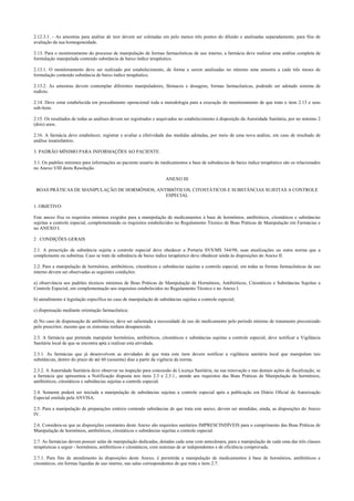 2.12.3.1. - As amostras para análise de teor devem ser coletadas em pelo menos três pontos do diluído e analisadas separadamente, para fins de
avaliação da sua homogeneidade.
2.13. Para o monitoramento do processo de manipulação de formas farmacêuticas de uso interno, a farmácia deve realizar uma análise completa de
formulação manipulada contendo substância de baixo índice terapêutico.
2.13.1. O monitoramento deve ser realizado por estabelecimento, de forma a serem analisadas no mínimo uma amostra a cada três meses de
formulação contendo substância de baixo índice terapêutico.
2.13.2. As amostras devem contemplar diferentes manipuladores, fármacos e dosagens, formas farmacêuticas, podendo ser adotado sistema de
rodízio.
2.14. Deve estar estabelecida em procedimento operacional toda a metodologia para a execução do monitoramento de que trata o item 2.13 e seus
sub-itens.
2.15. Os resultados de todas as análises devem ser registrados e arquivados no estabelecimento à disposição da Autoridade Sanitária, por no mínimo 2
(dois) anos.
2.16. A farmácia deve estabelecer, registrar e avaliar a efetividade das medidas adotadas, por meio de uma nova análise, em caso de resultado de
análise insatisfatório.
3. PADRÃO MÍNIMO PARA INFORMAÇÕES AO PACIENTE.
3.1. Os padrões mínimos para informações ao paciente usuário de medicamentos a base de substâncias de baixo índice terapêutico são os relacionados
no Anexo VIII desta Resolução.
ANEXO III
BOAS PRÁTICAS DE MANIPULAÇÃO DE HORMÔNIOS, ANTIBIÓTICOS, CITOSTÁTICOS E SUBSTÂNCIAS SUJEITAS A CONTROLE
ESPECIAL
1. OBJETIVO
Este anexo fixa os requisitos mínimos exigidos para a manipulação de medicamentos à base de hormônios, antibióticos, citostáticos e substâncias
sujeitas a controle especial, complementando os requisitos estabelecidos no Regulamento Técnico de Boas Práticas de Manipulação em Farmácias e
no ANEXO I.
2 . CONDIÇÕES GERAIS
2.1. A prescrição de substância sujeita a controle especial deve obedecer a Portaria SVS/MS 344/98, suas atualizações ou outra norma que a
complemente ou substitua. Caso se trate de substância de baixo índice terapêutico deve obedecer ainda às disposições do Anexo II.
2.2. Para a manipulação de hormônios, antibióticos, citostáticos e substâncias sujeitas a controle especial, em todas as formas farmacêuticas de uso
interno devem ser observadas as seguintes condições:
a) observância aos padrões técnicos mínimos de Boas Práticas de Manipulação de Hormônios, Antibióticos, Citostáticos e Substâncias Sujeitas a
Controle Especial, em complementação aos requisitos estabelecidos no Regulamento Técnico e no Anexo I.
b) atendimento à legislação específica no caso de manipulação de substâncias sujeitas a controle especial;
c) dispensação mediante orientação farmacêutica;
d) No caso de dispensação de antibióticos, deve ser salientada a necessidade de uso do medicamento pelo período mínimo de tratamento preconizado
pelo prescritor, mesmo que os sintomas tenham desaparecido.
2.3. A farmácia que pretenda manipular hormônios, antibióticos, citostáticos e substâncias sujeitas a controle especial, deve notificar a Vigilância
Sanitária local de que se encontra apta a realizar esta atividade.
2.3.1. As farmácias que já desenvolvem as atividades de que trata este item devem notificar a vigilância sanitária local que manipulam tais
substâncias, dentro do prazo de até 60 (sessenta) dias a partir da vigência da norma.
2.3.2. A Autoridade Sanitária deve observar na inspeção para concessão de Licença Sanitária, na sua renovação e nas demais ações de fiscalização, se
a farmácia que apresentou a Notificação disposta nos itens 2.3 e 2.3.1., atende aos requisitos das Boas Práticas de Manipulação de hormônios,
antibióticos, citostáticos e substâncias sujeitas a controle especial.
2.4. Somente poderá ser iniciada a manipulação de substâncias sujeitas a controle especial após a publicação em Diário Oficial da Autorização
Especial emitida pela ANVISA.
2.5. Para a manipulação de preparações estéreis contendo substâncias de que trata este anexo, devem ser atendidas, ainda, as disposições do Anexo
IV.
2.6. Considera-se que as disposições constantes deste Anexo são requisitos sanitários IMPRESCINDÍVEIS para o cumprimento das Boas Práticas de
Manipulação de hormônios, antibióticos, citostáticos e substâncias sujeitas a controle especial.
2.7. As farmácias devem possuir salas de manipulação dedicadas, dotadas cada uma com antecâmara, para a manipulação de cada uma das três classes
terapêuticas a seguir - hormônios, antibióticos e citostáticos, com sistemas de ar independentes e de eficiência comprovada.
2.7.1. Para fins de atendimento às disposições deste Anexo, é permitida a manipulação de medicamentos à base de hormônios, antibióticos e
citostáticos, em formas líquidas de uso interno, nas salas correspondentes de que trata o item 2.7.
 