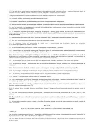 2.7.2. Tais salas devem possuir pressão negativa em relação às áreas adjacentes, sendo projetadas de forma a impedir o lançamento de pós no
laboratório ou no meio ambiente, evitando contaminação cruzada, protegendo o manipulador e o meio ambiente.
2.8. A pesagem dos hormônios, citostáticos e antibióticos deve ser efetuada na respectiva sala de manipulação.
2.8.1. Devem ser adotados procedimentos para evitar contaminação cruzada.
2.9. As balanças e bancada devem ser submetidas a processo rigoroso de limpeza antes e após cada pesagem.
2.10.Todos os utensílios utilizados na manipulação de substâncias constantes deste anexo devem ser separados e identificados por classe terapêutica.
2.11. Deve ser assegurado o uso de equipamentos de proteção individual apropriados, condizentes com os riscos, os controles e o volume de trabalho,
visando proteção e segurança dos manipuladores.
2.12. Os funcionários diretamente envolvidos na manipulação de substâncias e produtos de que trata este anexo devem ser submetidos a exames
médicos específicos, atendendo ao Programa de Controle Médico de Saúde Ocupacional (PCMSO), recomendando-se ainda que seja adotado sistema
de rodízio no trabalho.
2.12.1.Os responsáveis pela elaboração do PCMSO devem ser comunicados sobre a manipulação de substâncias constantes deste anexo.
2.13. Deve haver procedimento operacional específico para evitar contaminação cruzada.
2.14. Os excipientes devem ser padronizados de acordo com a compatibilidade das formulações descrita em compêndios
oficiais/farmacopéias/publicações científicas indexadas.
2.15. Os procedimentos operacionais relativos às etapas descritas a seguir devem ser adotados e registrados.
2.15.1. A aquisição deve ser precedida da qualificação de fornecedores baseada em critérios pré-definidos, podendo ser adquiridas somente matérias-
primas que estejam em conformidade com as especificações descritas no Anexo I.
2.15.2 O armazenamento das matérias-primas contempladas neste anexo, deve ser realizado em local distinto, de acesso restrito, sob guarda do
farmacêutico, com especificação de cuidados especiais de armazenamento que garantam suas especificações e integridade. O armazenamento de
substâncias sujeitas a controle especial deve seguir as disposições da regulamentação específica.
2.15.3. Na pesagem para diluição, quando for o caso, deve haver dupla checagem - operador e farmacêutico, com registro dessa operação.
2.15.4. No processo de diluição e homogeneização deve ser utilizada a metodologia de diluição geométrica com escolha e padronização de
excipientes.
2.15.5. O armazenamento de diluídos de substâncias sujeitas a controle especial deve seguir as disposições da regulamentação específica.
2.15.6. Na pesagem para manipulação deve haver dupla checagem, sendo uma realizada pelo farmacêutico, com registro dessa operação.
2.15.7. No processo de encapsulamento devem ser utilizadas cápsulas com o menor tamanho, de acordo com a dosagem.
2.15.8. O envase e a rotulagem devem seguir as disposições constantes do Anexo I.
2.16. Para o monitoramento do processo de manipulação de formas farmacêuticas de uso interno, a farmácia deve realizar uma análise completa de
formulação manipulada de cada uma das classes terapêuticas - antibióticos, hormônios e citostáticos.
2.16.1. O monitoramento deve ser realizado por estabelecimento, de forma a serem analisadas no mínimo uma amostra a cada três meses de cada uma
das classes terapêuticas elencadas no item 2.16.
2.16.2. As amostras devem contemplar diferentes manipuladores, fármacos e dosagens e formas farmacêuticas, podendo ser adotado sistema de
rodízio.
2.17. Deve estar estabelecida em procedimento operacional toda a metodologia para a execução do monitoramento de que trata o item 2.16 e seus
sub-itens.
2.18. Os resultados de todas as análises devem ser registrados e arquivados no estabelecimento à disposição da Autoridade Sanitária, por no mínimo 2
(dois) anos.
2.19. A farmácia deve estabelecer, registrar e avaliar a efetividade das medidas adotadas, por meio de uma nova análise, em caso de resultado de
análise insatisfatório.
ANEXO IV
BOAS PRÁTICAS DE MANIPULAÇÃO DE PRODUTOS ESTÉREIS (BPMPE) EM FARMÁCIAS
1. OBJETIVO
Este Anexo fixa os requisitos mínimos relativos à manipulação de preparações estéreis em farmácias, complementando os requisitos estabelecidos no
Regulamento Técnico de Boas Práticas de Manipulação em Farmácias e no Anexo I.
Este anexo destina-se ainda à reconstituição, transferência, incorporação e fracionamento de qualquer medicamento estéril destinado à utilização em
serviços de saúde.
 