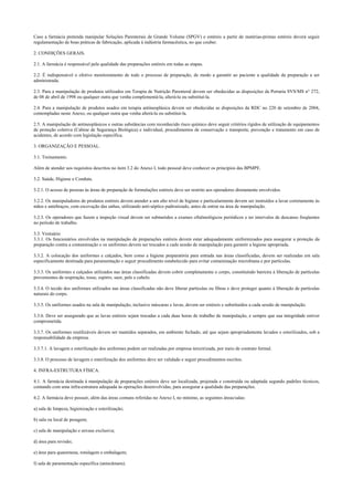 Caso a farmácia pretenda manipular Soluções Parenterais de Grande Volume (SPGV) e estéreis a partir de matérias-primas estéreis deverá seguir
regulamentação de boas práticas de fabricação, aplicada à indústria farmacêutica, no que couber.
2. CONDIÇÕES GERAIS.
2.1. A farmácia é responsável pela qualidade das preparações estéreis em todas as etapas.
2.2. É indispensável o efetivo monitoramento de todo o processo de preparação, de modo a garantir ao paciente a qualidade da preparação a ser
administrada.
2.3. Para a manipulação de produtos utilizados em Terapia de Nutrição Parenteral devem ser obedecidas as disposições da Portaria SVS/MS n° 272,
de 08 de abril de 1998 ou qualquer outra que venha complementá-la, alterá-la ou substituí-la.
2.4. Para a manipulação de produtos usados em terapia antineoplásica devem ser obedecidas as disposições da RDC no 220 de setembro de 2004,
contempladas neste Anexo, ou qualquer outra que venha alterá-la ou substituí-la.
2.5. A manipulação de antineoplásicos e outras substâncias com reconhecido risco químico deve seguir critérios rígidos de utilização de equipamentos
de proteção coletiva (Cabine de Segurança Biológica) e individual, procedimentos de conservação e transporte, prevenção e tratamento em caso de
acidentes, de acordo com legislação específica.
3. ORGANIZAÇÃO E PESSOAL.
3.1. Treinamento.
Além de atender aos requisitos descritos no item 3.2 do Anexo I, todo pessoal deve conhecer os princípios das BPMPE.
3.2. Saúde, Higiene e Conduta.
3.2.1. O acesso de pessoas às áreas de preparação de formulações estéreis deve ser restrito aos operadores diretamente envolvidos.
3.2.2. Os manipuladores de produtos estéreis devem atender a um alto nível de higiene e particularmente devem ser instruídos a lavar corretamente às
mãos e antebraços, com escovação das unhas, utilizando anti-séptico padronizado, antes de entrar na área de manipulação.
3.2.3. Os operadores que fazem a inspeção visual devem ser submetidos a exames oftalmológicos periódicos e ter intervalos de descanso freqüentes
no período de trabalho.
3.3. Vestuário
3.3.1. Os funcionários envolvidos na manipulação de preparações estéreis devem estar adequadamente uniformizados para assegurar a proteção da
preparação contra a contaminação e os uniformes devem ser trocados a cada sessão de manipulação para garantir a higiene apropriada.
3.3.2. A colocação dos uniformes e calçados, bem como a higiene preparatória para entrada nas áreas classificadas, devem ser realizadas em sala
especificamente destinada para paramentação e seguir procedimento estabelecido para evitar contaminação microbiana e por partículas.
3.3.3. Os uniformes e calçados utilizados nas áreas classificadas devem cobrir completamente o corpo, constituindo barreira à liberação de partículas
provenientes da respiração, tosse, espirro, suor, pele e cabelo.
3.3.4. O tecido dos uniformes utilizados nas áreas classificadas não deve liberar partículas ou fibras e deve proteger quanto à liberação de partículas
naturais do corpo.
3.3.5. Os uniformes usados na sala de manipulação, inclusive máscaras e luvas, devem ser estéreis e substituídos a cada sessão de manipulação.
3.3.6. Deve ser assegurado que as luvas estéreis sejam trocadas a cada duas horas de trabalho de manipulação, e sempre que sua integridade estiver
comprometida.
3.3.7. Os uniformes reutilizáveis devem ser mantidos separados, em ambiente fechado, até que sejam apropriadamente lavados e esterilizados, sob a
responsabilidade da empresa.
3.3.7.1. A lavagem e esterilização dos uniformes podem ser realizadas por empresa terceirizada, por meio de contrato formal.
3.3.8. O processo de lavagem e esterilização dos uniformes deve ser validado e seguir procedimentos escritos.
4. INFRA-ESTRUTURA FÍSICA.
4.1. A farmácia destinada à manipulação de preparações estéreis deve ser localizada, projetada e construída ou adaptada segundo padrões técnicos,
contando com uma infra-estrutura adequada às operações desenvolvidas, para assegurar a qualidade das preparações.
4.2. A farmácia deve possuir, além das áreas comuns referidas no Anexo I, no mínimo, as seguintes áreas/salas:
a) sala de limpeza, higienização e esterilização;
b) sala ou local de pesagem;
c) sala de manipulação e envase exclusiva;
d) área para revisão;
e) área para quarentena, rotulagem e embalagem;
f) sala de paramentação específica (antecâmara).
 