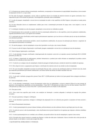 4.3. As farmácias que somente realizam reconstituição, transferência, incorporação ou fracionamento de especialidades farmacêuticas, devem atender
às disposições do item 4.2., no que couber.
4.4. Nas salas de pesagem, manipulação e envase, todas as superfícies devem ser revestidas de material resistente aos agentes sanitizantes, lisas e
impermeáveis para evitar acúmulo de partículas e microorganismos, possuindo cantos arredondados.
4.5. As salas de pesagem, manipulação e envase devem ser projetadas de modo a evitar superfícies de difícil limpeza e não podem ser usadas portas
corrediças.
4.6. Os tetos rebaixados devem ser completamente vedados para evitar a contaminação proveniente do espaço entre o teto original e o teto de
rebaixamento.
4.7. As tubulações instaladas nas salas de pesagem, manipulação e envase devem ser embutidas na parede.
4.8. Sistematicamente deve-se proceder ao controle do nível de contaminação ambiental do ar e das superfícies, através de parâmetros estabelecidos,
seguindo procedimento escrito e com registros dos resultados.
4.9. A sanitização das áreas classificadas constitui aspecto particularmente importante e por isso devem ser utilizados mais de um tipo de desinfetante,
com alternância periódica.
4.10. Deve ser procedido monitoramento periódico, através de parâmetros estabelecidos, do processo de sanitização para detectar o surgimento de
microorganismos persistentes ou resistentes.
4.11. Na sala de pesagem, e sala de manipulação e envase não é permitido o uso de pia e ralo, mesmo sifonados.
4.12. O acesso às salas de limpeza, higienização e esterilização; pesagem; manipulação e envase deve ser realizado por meio de antecâmara.
4.13. Sala de limpeza, higienização e esterilização.
4.13.1. A sala destinada à lavagem, esterilização e despirogenização dos recipientes vazios deve ser separada e possuir classificação ISO 8 (100.000
partículas/ pé cúbico ar).
4.13.2. A limpeza e higienização de medicamentos, produtos farmacêuticos e produtos para saúde utilizados na manipulação de produtos estéreis
também deve ser realizada em área classe ISO 8.
4.13.3. A sala deve ser contígua à área de manipulação e dotada de passagem de dupla porta para a entrada de material em condição de segurança.
4.13.4. Deve dispor de meios e equipamentos para limpeza e esterilização dos materiais antes de sua entrada na sala de manipulação.
4.13.5. No caso do produto manipulado necessitar de esterilização final por calor, o processo de esterilização poderá ser realizado nesta sala, desde
que obedecidos procedimentos previamente estabelecidos e em horário distinto das demais atividades realizadas nesta sala.
4.14. Sala de pesagem.
4.14.1. A sala onde é realizada a pesagem deve possuir Classe ISO 7 (10.000 partículas/ pé cúbico de ar) para garantir baixa contagem microbiana e
de partículas.
4.15. Sala de manipulação e envase.
4.15.1. A sala destinada à manipulação e envase de preparações estéreis deve ser independente e exclusiva, dotada de filtros de ar para retenção de
partículas e microorganismos, garantindo os níveis recomendados - Classe ISO 5 (100 partículas/ pé cúbico de ar) ou sob fluxo laminar, Classe ISO 5
(100 partículas/ pé cúbico de ar), em área Classe ISO 7 e possuir pressão positiva em relação às salas adjacentes.
4.16. Área para revisão.
4.16.1. Deve existir área específica para revisão, com condições de iluminação e contraste adequadas à realização da inspeção dos produtos
envasados.
4.17. Área para quarentena, rotulagem e embalagem.
4.17.1. A área destinada à quarentena, rotulagem e embalagem das preparações deve ser suficiente para garantir as operações de forma racional e
ordenada.
4.18. Sala de Paramentação (antecâmara).
4.18.1. A sala de paramentação deve possuir câmaras fechadas, preferencialmente com dois ambientes (barreira sujo/limpo) para troca de roupa.
4.18.2. As portas de acesso à sala de paramentação e salas classificadas devem possuir dispositivos de segurança que impeçam a abertura simultânea
das mesmas.
4.18.3. A sala de paramentação deve ser ventilada, com ar filtrado, com pressão inferior à da sala de manipulação e superior à área externa.
4.18.4. O lavatório deve possuir torneira ou comando que dispense o contato das mãos para o fechamento. Junto ao lavatório deve existir provisão de
sabonete líquido ou anti-séptico e recurso para secagem das mãos.
5. EQUIPAMENTOS, MOBILIÁRIOS E UTENSÍLIOS.
 