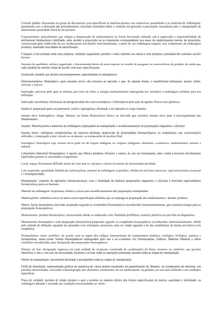 Fórmula padrão: documento ou grupo de documentos que especificam as matérias-primas com respectivas quantidades e os materiais de embalagem,
juntamente com a descrição dos procedimentos, incluindo instruções sobre o controle em processo e precauções necessárias para a manipulação de
determinada quantidade (lote) de um produto.
Fracionamento: procedimento que integra a dispensação de medicamentos na forma fracionada efetuado sob a supervisão e responsabilidade de
profissional farmacêutico habilitado, para atender à prescrição ou ao tratamento correspondente nos casos de medicamentos isentos de prescrição,
caracterizado pela subdivisão de um medicamento em frações individualizadas, a partir de sua embalagem original, sem rompimento da embalagem
primária, mantendo seus dados de identificação.
Franquia: é um contrato onde uma empresa, mediante pagamento, permite a outra explorar sua marca e seus produtos, prestando-lhe contínuo auxilio
técnico.
Garantia da qualidade: esforço organizado e documentado dentro de uma empresa no sentido de assegurar as características do produto, de modo que
cada unidade do mesmo esteja de acordo com suas especificações.
Germicida: produto que destrói microorganismos, especialmente os patogênicos.
Heteroisoterápico: Bioterápico cujos insumos ativos são externos ao paciente e que, de alguma forma, o sensibilizam (alérgenos, poeira, pólen,
solvente e outros).
Inativação: processo pelo qual se elimina, por meio de calor, a energia medicamentosa impregnada nos utensílios e embalagem primária para sua
utilização.
Inativação microbiana: eliminação da patogenicidade dos auto-isoterápicos e bioterápicos pela ação de agentes físicos e/ou químicos.
Injetável: preparação para uso parenteral, estéril e apirogênica, destinada a ser injetada no corpo humano.
Insumo ativo homeopático: droga, fármaco ou forma farmacêutica básica ou derivada que constitui insumo ativo para o prosseguimento das
dinamizações.
Insumo: Matéria-prima e materiais de embalagem empregados na manipulação e acondicionamento de preparações magistrais e oficinais.
Insumo inerte: substância complementar, de natureza definida, desprovida de propriedades farmacológicas ou terapêuticas, nas concentrações
utilizadas, e empregada como veículo ou excipiente, na composição do produto final.
Isoterápico: bioterápico cujo insumo ativo pode ser de origem endógena ou exógena (alérgenos, alimentos, cosméticos, medicamentos, toxinas e
outros).
Laboratório Industrial Homeopático: é aquele que fabrica produtos oficinais e outros, de uso em homeopatia, para venda a terceiros devidamente
legalizados perante as autoridades competentes.
Local: espaço fisicamente definido dentro de uma área ou sala para o desenvolvimento de determinada atividade.
Lote ou partida: quantidade definida de matéria prima, material de embalagem ou produto, obtidos em um único processo, cuja característica essencial
é a homogeneidade.
Manipulação: conjunto de operações farmacotécnicas, com a finalidade de elaborar preparações magistrais e oficinais e fracionar especialidades
farmacêuticas para uso humano.
Material de embalagem: recipientes, rótulos e caixas para acondicionamento das preparações manipuladas.
Matéria-prima: substância ativa ou inativa com especificação definida, que se emprega na preparação dos medicamentos e demais produtos.
Matriz: forma farmacêutica derivada, preparada segundo os compêndios homeopáticos reconhecidos internacionalmente, que constitui estoque para as
preparações homeopáticas.
Medicamento: produto farmacêutico, tecnicamente obtido ou elaborado, com finalidade profilática, curativa, paliativa ou para fins de diagnóstico.
Medicamento homeopático: toda preparação farmacêutica preparada segundo os compêndios homeopáticos reconhecidos internacionalmente, obtida
pelo método de diluições seguidas de sucussões e/ou triturações sucessivas, para ser usada segundo a lei dos semelhantes de forma preventiva e/ou
terapêutica.
Nomenclatura: nome científico, de acordo com as regras dos códigos internacionais de nomenclatura botânica, zoológica, biológica, química e
farmacêutica, assim como Nomes Homeopáticos consagrados pelo uso e os existentes em Farmacopéias, Códices, Matérias Médicas e obras
científicas reconhecidas, para designação das preparações homeopáticas.
Número de lote: designação impressa em cada unidade do recipiente constituída de combinações de letras, números ou símbolos, que permite
identificar o lote e, em caso de necessidade, localizar e revisar todas as operações praticadas durante todas as etapas de manipulação.
Ordem de manipulação: documento destinado a acompanhar todas as etapas de manipulação.
Perfil de dissolução: representação gráfica ou numérica de vários pontos resultantes da quantificação do fármaco, ou componente de interesse, em
períodos determinados, associado à desintegração dos elementos constituintes de um medicamento ou produto, em um meio definido e em condições
específicas.
Prazo de validade: período de tempo durante o qual o produto se mantém dentro dos limites especificados de pureza, qualidade e identidade, na
embalagem adotada e estocado nas condições recomendadas no rótulo.
 