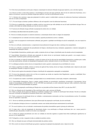 7.2.5. Deve haver procedimentos escritos para a limpeza e manutenção do sistema de obtenção de água para injetáveis, com os devidos registros.
7.2.6. Devem ser feitos os testes físico-químicos e microbiológicos previstos para água purificada, além de teste de endotoxinas bacterianas, com o
objetivo de monitorar o processo de obtenção da água para injetáveis, com base em procedimentos escritos.
7.2.7. A farmácia deve monitorar a água para preparação de estéreis, quanto à condutividade e presença de endotoxinas bacterianas imediatamente
antes de ser usada na manipulação.
7.2.7.1. No caso da água se destinar a produtos oftálmicos, não será requerido o teste de endotoxinas bacterianas.
7.2.8. Devem ser estabelecidas e registradas as medidas corretivas e preventivas que serão adotadas em caso de laudo insatisfatório da água. Deve ser
avaliada a efetividade das medidas adotadas, por meio de uma nova análise.
7.2.9. O processo de obtenção da água utilizada na preparação de estéreis deve ser validado.
8. CONTROLE DO PROCESSO DE MANIPULAÇÃO.
8.1. Devem ser tomadas precauções no sentido de minimizar a contaminação durante todos os estágios da manipulação.
8.2. A manipulação deve ser realizada com técnica asséptica, seguindo procedimentos escritos e validados.
8.3. Deve existir um programa de monitoramento ambiental, para garantir a qualidade microbiológica da sala de manipulação, com seus respectivos
registros.
8.4. Deve ser verificado, sistematicamente, o cumprimento do procedimento de lavagem das mãos e antebraços dos manipuladores.
8.5. Deve ser verificado o cumprimento dos procedimentos de limpeza e desinfecção das áreas, instalações, equipamentos e materiais empregados na
manipulação das preparações estéreis.
8.6. Especialidades farmacêuticas, produtos para a saúde e recipientes devem ser limpos e desinfetados antes da entrada na área de manipulação.
8.7. Especialidades farmacêuticas utilizadas para preparação de estéreis devem ser previamente tratadas para garantir a sua assepsia externa e
inspecionadas visualmente quanto à presença de partículas.
8.8. Deve ser efetuado, na ordem de manipulação, o registro do número de lote de cada uma das especialidades farmacêuticas e produtos para a saúde,
ou de cada matéria-prima, utilizados na manipulação de preparações estéreis, indicando inclusive os seus fabricantes / fornecedores.
8.9. As embalagens primárias estéreis devem ser transportadas de modo a garantir a manutenção da sua esterilidade até o envase.
8.10. Todas as superfícies de trabalho, inclusive as internas da capela de fluxo laminar, devem ser limpas e desinfetadas antes e depois de cada sessão
de manipulação efetuando os respectivos registros.
8.11. Devem existir registros das operações de limpeza e desinfecção dos equipamentos empregados na manipulação.
8.12. O envase das preparações estéreis deve ser feito em recipiente que atenda aos requisitos deste Regulamento e garanta a estabilidade físico-
química e microbiológica dessas preparações.
8.12.1. O recipiente deve manter a esterilidade e apirogenicidade do seu conteúdo durante a conservação, transporte e administração.
8.12.2. Especialidades farmacêuticas, frascos e equipos, quando utilizados na reconstituição, transferência, incorporação e fracionamento, devem
atender às recomendações da RDC/ANVISA n° 45, de 12/03/2003 suas atualizações, ou outro instrumento legal que venha a substituí-la, observando
critérios específicos de fotossensibilidade dos produtos.
8.12.3. O envase de preparações esterilizadas por filtração deve ser procedido sob fluxo laminar classe ISO 5, em sala classe ISO 7.
8.13. Deve ser efetuado teste de integridade no filtro esterilizante antes e após o processo de filtração.
8.14. Todas as soluções devem passar por filtração em membrana compatível com o método de esterilização final utilizado. Deverão ser efetuados
testes para verificação da integridade da membrana filtrante antes e após a filtração.
8.15. Todos os processos de esterilização devem ser validados e sistematicamente monitorados com base em procedimentos escritos. Os resultados
devem ser registrados e arquivados.
8.15.1. Devem ser definidos procedimentos claros para diferenciação das preparações esterilizadas, das não esterilizadas.
8.16. Os indicadores biológicos devem ser considerados somente como método adicional para monitoramento da esterilização.
8.17. No caso de injetáveis, deve ser realizado o monitoramento dos produtos intermediários quanto à presença de endotoxinas.
8.18. O tempo entre o início da manipulação de determinada solução e sua esterilização ou filtração esterilizante deve ser o menor possível e
estabelecido para cada produto, levando-se em conta a sua composição.
8.19. A eficácia de qualquer procedimento novo deve ser validada em intervalos regulares ou quando forem feitas modificações significativas no
processo ou nos equipamentos.
8.20. É obrigatória a revisão e inspeção de todas as unidades de produtos estéreis.
8.21. Deve ser efetuado teste para verificação da hermeticidade dos produtos estéreis.
8.22. Deve existir um sistema de identificação que garanta a segurança da separação das preparações antes e depois da revisão.
 