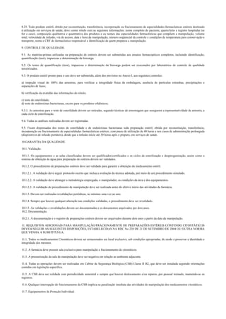 8.23. Todo produto estéril, obtido por reconstituição, transferência, incorporação ou fracionamento de especialidades farmacêuticas estéreis destinado
à utilização em serviços de saúde, deve conter rótulo com as seguintes informações: nome completo do paciente, quarto/leito e registro hospitalar (se
for o caso), composição qualitativa e quantitativa dos produtos e ou nomes das especialidades farmacêuticas que compõem a manipulação, volume
total, velocidade da infusão, via de acesso, data e hora da manipulação, número seqüencial de controle e condições de temperatura para conservação e
transporte, nome e CRF do farmacêutico responsável e identificação de quem preparou a manipulação.
9. CONTROLE DE QUALIDADE.
9.1. As matérias-primas utilizadas na preparação de estéreis devem ser submetidas aos ensaios farmacopéicos completos, incluindo identificação,
quantificação (teor), impurezas e determinação da biocarga.
9.2. Os testes de quantificação (teor), impurezas e determinação da biocarga podem ser executados por laboratórios de controle de qualidade
terceirizados.
9.3. O produto estéril pronto para o uso deve ser submetido, além dos previstos no Anexo I, aos seguintes controles:
a) inspeção visual de 100% das amostras, para verificar a integridade física da embalagem, ausência de partículas estranhas, precipitações e
separações de fases;
b) verificação da exatidão das informações do rótulo;
c) teste de esterilidade;
d) teste de endotoxinas bacterianas, exceto para os produtos oftálmicos.
9.3.1. As amostras para o teste de esterilidade devem ser retiradas, segundo técnicas de amostragem que assegurem a representatividade da amostra, a
cada ciclo de esterilização.
9.4. Todas as análises realizadas devem ser registradas.
9.5. Ficam dispensadas dos testes de esterilidade e de endotoxinas bacterianas toda preparação estéril, obtida por reconstituição, transferência,
incorporação ou fracionamento de especialidades farmacêuticas estéreis, com prazo de utilização de 48 horas e nos casos de administração prolongada
(dispositivos de infusão portáteis), desde que a infusão inicie até 30 horas após o preparo, em serviços de saúde.
10.GARANTIA DA QUALIDADE.
10.1. Validação.
10.1.1. Os equipamentos e as salas classificadas devem ser qualificados/certificados e os ciclos de esterilização e despirogenização, assim como o
sistema de obtenção de água para preparação de estéreis devem ser validados.
10.1.2. O procedimento de preparações estéreis deve ser validado para garantir a obtenção do medicamento estéril.
10.1.2.1. A validação deve seguir protocolo escrito que inclua a avaliação da técnica adotada, por meio de um procedimento simulado.
10.1.2.2. A validação deve abranger a metodologia empregada, o manipulador, as condições da área e dos equipamentos.
10.1.2.3. A validação do procedimento de manipulação deve ser realizada antes do efetivo início das atividades da farmácia.
10.1.3. Devem ser realizadas revalidações periódicas, no mínimo uma vez ao ano.
10.1.4. Sempre que houver qualquer alteração nas condições validadas, o procedimento deve ser revalidado.
10.1.5. As validações e revalidações devem ser documentadas e os documentos arquivados por dois anos.
10.2. Documentação.
10.2.1. A documentação e o registro de preparações estéreis devem ser arquivados durante dois anos a partir da data da manipulação.
11. REQUISITOS ADICIONAIS PARA MANIPULAÇÃO/FRACIONAMENTO DE PREPARAÇÕES ESTÉREIS CONTENDO CITOSTÁTICOS
DEVEM SEGUIR AS SEGUINTES DISPOSIÇÕES, ESTABELECIDAS NA RDC No 220 DE 21 DE SETEMBRO DE 2004 OU OUTRA NORMA
QUE VENHA A SUBSTITUÍ-LA.
11.1. Todos os medicamentos Citostáticos devem ser armazenados em local exclusivo, sob condições apropriadas, de modo a preservar a identidade e
integridade dos mesmos.
11.2. A farmácia deve possuir sala exclusiva para manipulação e fracionamento de citostáticos.
11.3. A pressurização da sala de manipulação deve ser negativa em relação ao ambiente adjacente.
11.4. Todas as operações devem ser realizadas em Cabine de Segurança Biológica (CSB) Classe II B2, que deve ser instalada seguindo orientações
contidas em legislação específica.
11.5. A CSB deve ser validada com periodicidade semestral e sempre que houver deslocamento e/ou reparos, por pessoal treinado, mantendo-se os
registros.
11.6. Qualquer interrupção do funcionamento da CSB implica na paralisação imediata das atividades de manipulação dos medicamentos citostáticos.
11.7. Equipamentos de Proteção Individual.
 