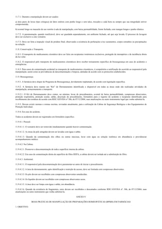 11.7.1. Durante a manipulação devem ser usados:
a) dois pares de luvas (tipo cirúrgica) de látex estéreis com punho longo e sem talco, trocados a cada hora ou sempre que sua integridade estiver
comprometida;
b) avental longo ou macacão de uso restrito à sala de manipulação, com baixa permeabilidade, frente fechada, com mangas longas e punho elástico.
11.7.2. A paramentação, quando reutilizável, deve ser guardada separadamente, em ambiente fechado, até que seja lavada. O processo de lavagem
deve ser exclusivo a este vestuário.
11.7.3. Deve ser feita a inspeção visual do produto final, observando a existência de perfurações e/ou vazamentos, corpos estranhos ou precipitações
na solução.
11.8. Conservação e Transporte.
11.8.1. O transporte do medicamento citostático deve ser feito em recipientes isotérmicos exclusivos, protegido de intempéries e da incidência direta
da luz solar.
11.8.2. O responsável pelo transporte de medicamentos citostáticos deve receber treinamento específico de biossegurança em caso de acidentes e
emergências.
11.8.3. Para casos de contaminação acidental no transporte de medicamentos citostáticos, é compulsória a notificação do ocorrido ao responsável pela
manipulação, assim como as providências de descontaminação e limpeza, adotadas de acordo com os protocolos estabelecidos.
11.9. Biossegurança.
11.9.1. A farmácia deve dispor de Programa de Biossegurança, devidamente implantado, de acordo com legislação específica.
11.9.2. A farmácia deve manter um “Kit” de Derramamento identificado e disponível em todas as áreas onde são realizadas atividades de
manipulação, armazenamento e transporte.
11.9.2.1. O Kit de Derramamento deve conter, no mínimo, luvas de procedimentos, avental de baixa permeabilidade, compressas absorventes,
proteção respiratória, proteção ocular, sabão, descrição do procedimento, formulário para o registro do acidente e recipiente identificado para
recolhimento dos resíduos de acordo com RDC/ANVISA nº 306, de 07/12/2004, suas atualizações ou outro instrumento legal que venha substituí-la.
11.9.3. Devem existir normas e rotinas escritas, revisadas anualmente, para a utilização da Cabine de Segurança Biológica e dos Equipamentos de
Proteção Individual.
11.9.4. Em caso de acidente.
Todos os acidentes devem ser registrados em formulário específico.
11.9.4.1. Pessoal.
11.9.4.1.1. O vestuário deve ser removido imediatamente quando houver contaminação.
11.9.4.1.2. As áreas da pele atingidas devem ser lavadas com água e sabão.
11.9.4.1.3. Quando da contaminação dos olhos ou outras mucosas, lavar com água ou solução isotônica em abundância e providenciar
acompanhamento médico.
11.9.4.2. Na Cabine.
11.9.4.2.1. Promover a descontaminação de toda a superfície interna da cabine.
11.9.4.2.2. Em caso de contaminação direta da superfície do filtro HEPA, a cabine deverá ser isolada até a substituição do filtro.
11.9.4.3. Ambiental.
11.9.4.3.1. O responsável pela descontaminação deve paramentar-se antes de iniciar o procedimento.
11.9.4.3.2. A área do derramamento, após identificação e restrição de acesso, deve ser limitada com compressas absorventes.
11.9.4.3.3. Os pós devem ser recolhidos com compressas absorventes umedecidas.
11.9.4.3.4. Os líquidos devem ser recolhidos com compressas absorventes secas.
11.9.4.3.5. A área deve ser limpa com água e sabão, em abundância.
11.9.4.3.6. Quando da existência de fragmentos, estes devem ser recolhidos e descartados conforme RDC/ANVISA nº. 306, de 07/12/2004, suas
atualizações ou outro instrumento que venha substituí-la.
ANEXO V
BOAS PRÁTICAS DE MANIPULAÇÃO DE PREPARAÇÕES HOMEOPÁTICAS (BPMH) EM FARMÁCIAS
1. OBJETIVO.
 