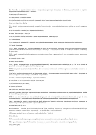 Este Anexo fixa os requisitos mínimos relativos à manipulação de preparações homeopáticas em Farmácias, complementando os requisitos
estabelecidos no Regulamento Técnico e no Anexo I.
2. ORGANIZAÇÃO E PESSOAL.
2.1. Saúde, Higiene, Vestuário e Conduta.
2.1.1. Os funcionários envolvidos no processo de manipulação devem estar devidamente higienizados e não odorizados.
3. INFRA-ESTRUTURA FÍSICA
3.1. A farmácia para executar a manipulação de preparações homeopáticas deve possuir, além das áreas comuns referidas no Anexo I, as seguintes
áreas:
a) sala exclusiva para a manipulação de preparações homeopáticas;
b) área ou local de lavagem e inativação;
c) sala exclusiva para coleta de material para o preparo de auto-isoterápicos, quando aplicável.
3.2. Armazenamento.
3.2.1. As matrizes, os insumos ativos e os insumos inertes podem ser armazenados na sala da manipulação homeopática ou em área exclusiva.
3.3. Sala de Manipulação.
3.3.1. A sala de manipulação deve ter dimensões adequadas ao número de funcionários que trabalhem na mesma, e móveis em número e disposição
que facilitem o trabalho desenvolvido, bem como sua limpeza e manutenção. A sala deve estar localizada em área de baixa incidência de radiações e
de odores fortes.
3.3.2. A sala de manipulação, além dos equipamentos básicos descritos no Anexo I, quando aplicável, deve ser dotada dos seguintes equipamentos
específicos:
a) alcoômetro de Gay-Lussac;
b) balança de uso exclusivo.
3.3.3. A farmácia que realizar preparo de auto-isoterápico deve possuir sala específica para coleta e manipulação até 12CH ou 24DH, seguindo os
preceitos da Farmacopéia Homeopática Brasileira, edição em vigor.
3.3.3.1. Para garantir a efetiva inativação microbiana, deve ser realizado monitoramento periódico do processo de inativação, mantendo-se os
registros.
3.3.4. Devem existir procedimentos escritos de biossegurança, de forma a garantir a segurança microbiológica da sala de coleta e manipulação de
material para preparo de auto-isoterápico, contemplando os seguintes itens:
a) normas e condutas de segurança biológica, ocupacional e ambiental;
b) instruções de uso dos equipamentos de proteção individual (EPI);
c) procedimentos em caso de acidentes;
d) manuseio do material.
3.4. Área ou local de lavagem e inativação.
3.4.1. Deve existir área ou local para limpeza e higienização dos utensílios, acessórios e recipientes utilizados nas preparações homeopáticas, dotados
de sistema de lavagem e inativação.
3.4.2. No caso da existência de uma área específica de lavagem, esta pode ser compartilhada em momentos distintos para lavagem de outros
recipientes, utensílios e acessórios utilizados na manipulação de preparações não homeopáticas, obedecendo a procedimentos escritos.
3.4.3. A área ou local de lavagem e inativação deve ser dotada de estufa para secagem e inativação de materiais, com termômetro, mantendo-se os
respectivos registros de temperatura e tempo do processo de inativação.
4. LIMPEZA E SANITIZAÇÃO.
4.1. Para a limpeza e sanitização de piso, parede e mobiliário da sala de manipulação de preparações homeopáticas devem ser usados produtos que
não deixem resíduos ou possuam odores, sendo indicado o uso de sabão, água e soluções sanitizantes.
4.2. Bancadas de trabalho devem ser limpas com solução hidroalcoólica a 70% (p/p).
5. MATERIAIS.
5.1. Os materiais destinados às preparações homeopáticas devem ser armazenados em área ou local apropriado, ao abrigo de odores.
5.2. A água utilizada para preparações homeopáticas deve atender aos requisitos farmacopéicos estabelecidos para água purificada.
6. MANIPULAÇÃO
 