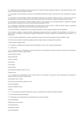 6.1. A identificação do medicamento homeopático prescrito deve ser realizada conforme nomenclatura específica e ainda apresentar potência, escala,
método, forma farmacêutica, quantidades e unidades.
6.2. A preparação de heteroisoterápicos provenientes de especialidades farmacêuticas sujeitas à prescrição deve estar acompanhada da respectiva
receita.
6.3 A preparação de heteroisoterápicos utilizando especialidades farmacêuticas que contenham substâncias sujeitas a controle especial, deve ser
realizada a partir do estoque do estabelecimento ou proveniente do próprio paciente, obedecidas às exigências da legislação específica vigente.
6.4 A preparação de heteroisoterápicos utilizando substâncias sujeitas a controle especial deve ser realizada obedecendo às exigências da legislação
específica vigente, necessitando neste caso da Autorização Especial emitida pela ANVISA.
6.4.1. A preparação e dispensação de heteroisoterápicos de potências igual ou acima de 6CH ou 12DH com matrizes obtidas de laboratórios
industriais homeopáticos não necessitam da Autorização Especial emitida pela ANVISA.
6.5. O local de trabalho e os equipamentos devem ser limpos periodicamente, de forma a garantir a higiene da área de manipulação.
6.6. Os utensílios, acessórios e recipientes utilizados nas preparações homeopáticas devem ser descartados. Na possibilidade de sua reutilização, os
mesmos devem ser submetidos a procedimentos adequados de higienização e inativação, atendendo às recomendações técnicas nacionais e / ou
internacionais.
6.7. Após a inativação e higienização dos utensílios, recipientes e acessórios, estes devem ser guardados ao abrigo de sujidades e odores.
6.8. Devem existir procedimentos operacionais padrão para todas as etapas do processo de preparações homeopáticas.
7. ROTULAGEM E EMBALAGEM.
7.1. A rotulagem e a embalagem devem atender requisitos estabelecidos no Anexo I, com a seguinte complementação:
7.1.1. Insumo ativo.
7.1.1.1. A Tintura-mãe deve ser identificada por meio do rótulo interno ou do fornecedor, de acordo com normas internacionais de nomenclatura e
legislação específica, contendo os seguintes dados:
a) nome científico da droga;
b) data de fabricação;
c) prazo de validade;
d) parte usada;
e) conservação;
f) grau alcoólico;
g) classificação toxicológica, quando for o caso;
h) número de lote.
7.1.1.2. A Matriz deve ser identificada por meio do rótulo interno ou do fornecedor, de acordo com normas internacionais de nomenclatura e
legislação específica, contendo os seguintes dados:
a) dinamização, escala e método;
b) insumo inerte e grau alcoólico, quando for o caso;
c) data da manipulação;
d) prazo de validade (mês/ano);
e) origem.
7.1.1.2.1 O teor alcoólico das matrizes estocadas deve seguir as recomendações da Farmacopéia Homeopática Brasileira.
7.1.2. Formas Farmacêuticas de Dispensação.
7.1.2.1 Preparação para ser dispensada deve ser identificada por meio de rótulo contendo:
a) nome da preparação;
b) dinamização, escala e método;
c) forma farmacêutica;
d) quantidade e unidade;
e) data da manipulação;
 