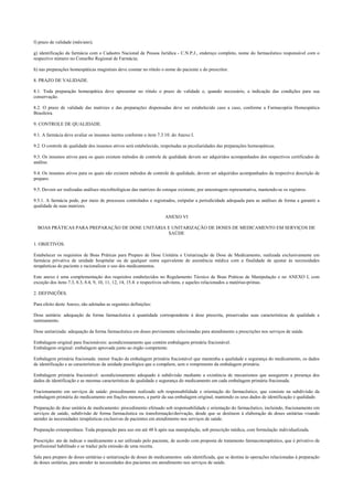 f) prazo de validade (mês/ano);
g) identificação da farmácia com o Cadastro Nacional de Pessoa Jurídica - C.N.P.J., endereço completo, nome do farmacêutico responsável com o
respectivo número no Conselho Regional de Farmácia;
h) nas preparações homeopáticas magistrais deve constar no rótulo o nome do paciente e do prescritor.
8. PRAZO DE VALIDADE.
8.1. Toda preparação homeopática deve apresentar no rótulo o prazo de validade e, quando necessário, a indicação das condições para sua
conservação.
8.2. O prazo de validade das matrizes e das preparações dispensadas deve ser estabelecido caso a caso, conforme a Farmacopéia Homeopática
Brasileira.
9. CONTROLE DE QUALIDADE.
9.1. A farmácia deve avaliar os insumos inertes conforme o item 7.3.10. do Anexo I.
9.2. O controle de qualidade dos insumos ativos será estabelecido, respeitadas as peculiaridades das preparações homeopáticas.
9.3. Os insumos ativos para os quais existem métodos de controle de qualidade devem ser adquiridos acompanhados dos respectivos certificados de
análise.
9.4. Os insumos ativos para os quais não existem métodos de controle de qualidade, devem ser adquiridos acompanhados da respectiva descrição de
preparo.
9.5. Devem ser realizadas análises microbiológicas das matrizes do estoque existente, por amostragem representativa, mantendo-se os registros.
9.5.1. A farmácia pode, por meio de processos controlados e registrados, estipular a periodicidade adequada para as análises de forma a garantir a
qualidade de suas matrizes.
ANEXO VI
BOAS PRÁTICAS PARA PREPARAÇÃO DE DOSE UNITÁRIA E UNITARIZAÇÃO DE DOSES DE MEDICAMENTO EM SERVIÇOS DE
SAÚDE
1. OBJETIVOS.
Estabelecer os requisitos de Boas Práticas para Preparo de Dose Unitária e Unitarização de Dose de Medicamento, realizada exclusivamente em
farmácia privativa de unidade hospitalar ou de qualquer outra equivalente de assistência médica com a finalidade de ajustar às necessidades
terapêuticas do paciente e racionalizar o uso dos medicamentos.
Este anexo é uma complementação dos requisitos estabelecidos no Regulamento Técnico de Boas Práticas de Manipulação e no ANEXO I, com
exceção dos itens 7.3, 8.3, 8.4, 9, 10, 11, 12, 14, 15.4. e respectivos sub-itens, e aqueles relacionados a matérias-primas.
2. DEFINIÇÕES.
Para efeito deste Anexo, são adotadas as seguintes definições:
Dose unitária: adequação da forma farmacêutica à quantidade correspondente à dose prescrita, preservadas suas características de qualidade e
rastreamento.
Dose unitarizada: adequação da forma farmacêutica em doses previamente selecionadas para atendimento a prescrições nos serviços de saúde.
Embalagem original para fracionáveis: acondicionamento que contém embalagem primária fracionável.
Embalagem original: embalagem aprovada junto ao órgão competente.
Embalagem primária fracionada: menor fração da embalagem primária fracionável que mantenha a qualidade e segurança do medicamento, os dados
de identificação e as características da unidade posológica que a compõem, sem o rompimento da embalagem primária.
Embalagem primária fracionável: acondicionamento adequado à subdivisão mediante a existência de mecanismos que assegurem a presença dos
dados de identificação e as mesmas características de qualidade e segurança do medicamento em cada embalagem primária fracionada.
Fracionamento em serviços de saúde: procedimento realizado sob responsabilidade e orientação do farmacêutico, que consiste na subdivisão da
embalagem primária do medicamento em frações menores, a partir da sua embalagem original, mantendo os seus dados de identificação e qualidade.
Preparação de dose unitária de medicamento: procedimento efetuado sob responsabilidade e orientação do farmacêutico, incluindo, fracionamento em
serviços de saúde, subdivisão de forma farmacêutica ou transformação/derivação, desde que se destinem à elaboração de doses unitárias visando
atender às necessidades terapêuticas exclusivas de pacientes em atendimento nos serviços de saúde.
Preparação extemporânea: Toda preparação para uso em até 48 h após sua manipulação, sob prescrição médica, com formulação individualizada.
Prescrição: ato de indicar o medicamento a ser utilizado pelo paciente, de acordo com proposta de tratamento farmacoterapêutico, que é privativo de
profissional habilitado e se traduz pela emissão de uma receita.
Sala para preparo de doses unitárias e unitarização de doses de medicamentos: sala identificada, que se destina às operações relacionadas à preparação
de doses unitárias, para atender às necessidades dos pacientes em atendimento nos serviços de saúde.
 