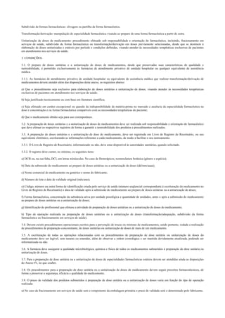 Subdivisão de formas farmacêuticas: clivagem ou partilha de forma farmacêutica.
Transformação/derivação: manipulação de especialidade farmacêutica visando ao preparo de uma forma farmacêutica a partir de outra.
Unitarização de doses de medicamento: procedimento efetuado sob responsabilidade e orientação do farmacêutico, incluindo, fracionamento em
serviços de saúde, subdivisão de forma farmacêutica ou transformação/derivação em doses previamente selecionadas, desde que se destinem à
elaboração de doses unitarizadas e estáveis por período e condições definidas, visando atender às necessidades terapêuticas exclusivas de pacientes
em atendimento nos serviços de saúde.
3. CONDIÇÕES.
3.1. O preparo de doses unitárias e a unitarização de doses de medicamentos, desde que preservadas suas características de qualidade e
rastreabilidade, é permitido exclusivamente às farmácias de atendimento privativo de unidade hospitalar ou qualquer equivalente de assistência
médica.
3.1.1. As farmácias de atendimento privativo de unidade hospitalar ou equivalente de assistência médica que realizar transformação/derivação de
medicamentos devem atender além das disposições deste anexo, os requisitos abaixo:
a) Que o procedimento seja exclusivo para elaboração de doses unitárias e unitarização de doses, visando atender às necessidades terapêuticas
exclusivas de pacientes em atendimento nos serviços de saúde;
b) Seja justificado tecnicamente ou com base em literatura científica;
c) Seja efetuado em caráter excepcional ou quando da indisponibilidade da matéria-prima no mercado e ausência da especialidade farmacêutica na
dose e concentração e ou forma farmacêutica compatíveis com as necessidades terapêuticas do paciente;
d) Que o medicamento obtido seja para uso extemporâneo.
3.2. A preparação de doses unitárias e a unitarização de doses de medicamentos deve ser realizada sob responsabilidade e orientação do farmacêutico
que deve efetuar os respectivos registros de forma a garantir a rastreabilidade dos produtos e procedimentos realizados.
3.3. A preparação de doses unitárias e a unitarização de dose do medicamento, deve ser registrada em Livro de Registro de Receituário, ou seu
equivalente eletrônico, escriturando as informações referentes a cada medicamento, de modo a facilitar o seu rastreamento.
3.3.1. O Livro de Registro de Receituário, informatizado ou não, deve estar disponível às autoridades sanitárias, quando solicitado.
3.3.2. O registro deve conter, no mínimo, os seguintes itens:
a) DCB ou, na sua falta, DCI, em letras minúsculas. No caso de fitoterápicos, nomenclatura botânica (gênero e espécie);
b) Data da submissão do medicamento ao preparo de doses unitárias ou a unitarização de doses (dd/mm/aaaa);
c) Nome comercial do medicamento ou genérico e nome do fabricante;
d) Número do lote e data de validade original (mês/ano);
e) Código, número ou outra forma de identificação criada pelo serviço de saúde (número seqüencial correspondente à escrituração do medicamento no
Livro de Registro de Receituário) e data de validade após a submissão do medicamento ao preparo de doses unitárias ou a unitarização de doses;
f) Forma farmacêutica, concentração da substância ativa por unidade posológica e quantidade de unidades, antes e após a submissão do medicamento
ao preparo de doses unitárias ou a unitarização de doses;
g) Identificação do profissional que efetuou a atividade de preparação de doses unitárias ou a unitarização de doses do medicamento;
h) Tipo de operação realizada na preparação de doses unitárias ou a unitarização de doses (transformação/adequação, subdivisão da forma
farmacêutica ou fracionamento em serviços de saúde).
3.4. Devem existir procedimentos operacionais escritos para a prevenção de trocas ou misturas de medicamentos, sendo portanto, vedada a realização
de procedimentos de preparação concomitante, de doses unitárias ou unitarização de doses de mais de um medicamento.
3.5. A escrituração de todas as operações relacionadas com os procedimentos de preparação de dose unitária ou unitarização de doses do
medicamento deve ser legível, sem rasuras ou emendas, além de observar a ordem cronológica e ser mantida devidamente atualizada, podendo ser
informatizada ou não.
3.6. A farmácia deve assegurar a qualidade microbiológica, química e física de todos os medicamentos submetidos à preparação de dose unitária ou
unitarização de doses.
3.7. Para a preparação de dose unitária ou a unitarização de doses de especialidades farmacêuticas estéreis devem ser atendidas ainda as disposições
do Anexo IV, no que couber.
3.8. Os procedimentos para a preparação de dose unitária ou a unitarização de doses de medicamento devem seguir preceitos farmacotécnicos, de
forma a preservar a segurança, eficácia e qualidade do medicamento.
3.9. O prazo de validade dos produtos submetidos à preparação de dose unitária ou a unitarização de doses varia em função do tipo de operação
realizada:
a) No caso de fracionamento em serviços de saúde sem o rompimento da embalagem primária o prazo de validade será o determinado pelo fabricante;
 