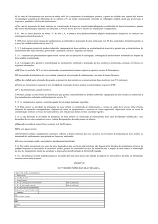 b) No caso de fracionamento em serviços de saúde onde há o rompimento da embalagem primária, o prazo de validade será, quando não houver
recomendação específica do fabricante, de no máximo 25% do tempo remanescente constante na embalagem original, desde que preservadas a
segurança, qualidade e eficácia do medicamento;
c) No caso de preparação de doses unitárias ou a unitarização de doses por transformação/adequação ou subdivisão da forma farmacêutica, quando
não houver recomendação específica do fabricante, o período de uso deve ser o mesmo das preparações extemporâneas.
3.9.1. Para os casos descritos na alínea “a” do item 3.9., a farmácia deve preferencialmente adquirir medicamentos disponíveis no mercado em
embalagem primária fracionável.
3.10 O prazo máximo para estoque dos medicamentos já submetidos à preparação de dose unitarizada é de 60 dias, respeitada a forma farmacêutica e
o prazo de validade estabelecido no item 3.9.
3.11. A embalagem primária do produto submetido à preparação de doses unitárias ou a unitarização de doses deve garantir que as características do
medicamento não sejam alteradas, preservando a qualidade, eficácia e segurança do mesmo.
3.11.1. Devem existir procedimentos operacionais escritos para as operações de rotulagem e embalagem de medicamentos submetidos ao preparo de
dose unitária ou unitarizada.
3.12. A rotulagem deve garantir a rastreabilidade do medicamento submetido a preparação de dose unitária ou unitarizada, contendo, no mínimo, as
seguintes informações:
a) DCB ou, na sua falta, DCI, em letras minúsculas, ou nomenclatura botânica (gênero e espécie), no caso de fitoterápicos;
b) Concentração da substância ativa por unidade posológica, com exceção de medicamentos com mais de quatro fármacos;
c) Data de validade após submissão do produto ao preparo de dose unitária ou a unitarização de doses conforme item 3.9. (mês/ano);
d) Nome do farmacêutico responsável pela atividade de preparação de dose unitária ou unitarizada ou respectivo CRF;
e) Via de administração, quando restritiva;
f) Número, código ou outra forma de identificação que garanta a rastreabilidade do produto submetido à preparação de dose unitária ou unitarizada e
dos procedimentos realizados conforme previsto no item 3.2.
3.13. Os medicamentos sujeitos a controle especial devem seguir legislação específica.
3.14. Para exercer as atividades de preparação de dose unitária ou unitarizada de medicamento, o serviço de saúde deve possuir infra-estrutura
adequada às operações correspondentes, dispondo de todos os equipamentos e materiais de forma organizada, objetivando evitar os riscos de
contaminação, misturas ou trocas de medicamentos, sem prejuízo das demais normas sanitárias vigentes.
3.15. A sala destinada às atividades de preparação de dose unitária ou unitarizada de medicamento deve estar devidamente identificada e suas
dimensões devem estar compatíveis com o volume das operações, devendo possuir no mínimo:
a) Bancada revestida de material liso, resistente e de fácil limpeza;
b) Pia com água corrente;
c) Instrumento cortante, equipamentos, utensílios, vidrarias e demais materiais para uso exclusivo nas atividades de preparação de dose unitária ou
unitarizada de medicamento e que permita sua limpeza e sanitização;
d) Lixeira com tampa, pedal e saco plástico, devidamente identificada.
3.16. Em caráter excepcional, nos casos de baixa demanda ou que envolvam alta tecnologia não disponível na farmácia de atendimento privativo de
unidade hospitalar ou equivalente de assistência médica, podem ser contratados serviços de farmácias para o preparo de dose unitária e unitarização
de dose do medicamento, desde que atendidas as disposições desta Resolução de Diretoria Colegiada.
3.16.1. As farmácias somente poderão realizar as atividades previstas neste anexo para atender ao disposto no item anterior, devendo ser formalizado
contrato escrito entre as partes.
ANEXO VII
ROTEIRO DE INSPEÇÃO PARA FARMÁCIA
1. IDENTIFICAÇÃO DA FARMÁCIA:
1.1. Razão Social:
1.2. C.N.P.J. (C.G.C):
1.3. Nome Fantasia:
1.4. N.º da Autorização de Funcionamento: Data de publicação:
1.5. N.° da Autorização Especial: Data de publicação:
1.6. N.º da Licença de Funcionamento:
Fixada em local visível? ( ) Sim ( ) Não
1.7. Endereço:
Rua:
Número: Bairro: Cidade:
CEP:
DDD:
Telefone:
Fax:
 