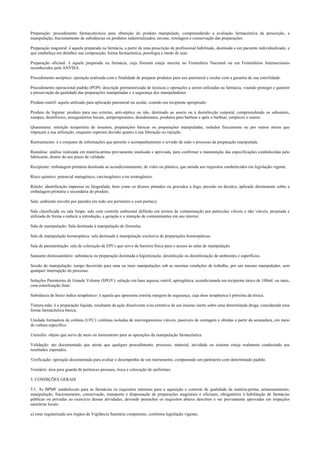 Preparação: procedimento farmacotécnico para obtenção do produto manipulado, compreendendo a avaliação farmacêutica da prescrição, a
manipulação, fracionamento de substâncias ou produtos industrializados, envase, rotulagem e conservação das preparações.
Preparação magistral: é aquela preparada na farmácia, a partir de uma prescrição de profissional habilitado, destinada a um paciente individualizado, e
que estabeleça em detalhes sua composição, forma farmacêutica, posologia e modo de usar.
Preparação oficinal: é aquela preparada na farmácia, cuja fórmula esteja inscrita no Formulário Nacional ou em Formulários Internacionais
reconhecidos pela ANVISA.
Procedimento asséptico: operação realizada com a finalidade de preparar produtos para uso parenteral e ocular com a garantia de sua esterilidade.
Procedimento operacional padrão (POP): descrição pormenorizada de técnicas e operações a serem utilizadas na farmácia, visando proteger e garantir
a preservação da qualidade das preparações manipuladas e a segurança dos manipuladores.
Produto estéril: aquele utilizado para aplicação parenteral ou ocular, contido em recipiente apropriado.
Produto de higiene: produto para uso externo, anti-séptico ou não, destinado ao asseio ou à desinfecção corporal, compreendendo os sabonetes,
xampus, dentifrícios, enxaguatórios bucais, antiperspirantes, desodorantes, produtos para barbear e após o barbear, estípticos e outros.
Quarentena: retenção temporária de insumos, preparações básicas ou preparações manipuladas, isolados fisicamente ou por outros meios que
impeçam a sua utilização, enquanto esperam decisão quanto à sua liberação ou rejeição.
Rastreamento: é o conjunto de informações que permite o acompanhamento e revisão de todo o processo da preparação manipulada.
Reanálise: análise realizada em matéria-prima previamente analisada e aprovada, para confirmar a manutenção das especificações estabelecidas pelo
fabricante, dentro do seu prazo de validade.
Recipiente: embalagem primária destinada ao acondicionamento, de vidro ou plástico, que atenda aos requisitos estabelecidos em legislação vigente.
Risco químico: potencial mutagênico, carcinogênico e/ou teratogênico.
Rótulo: identificação impressa ou litografada, bem como os dizeres pintados ou gravados a fogo, pressão ou decalco, aplicado diretamente sobre a
embalagem primária e secundária do produto.
Sala: ambiente envolto por paredes em todo seu perímetro e com porta(s).
Sala classificada ou sala limpa: sala com controle ambiental definido em termos de contaminação por partículas viáveis e não viáveis, projetada e
utilizada de forma a reduzir a introdução, a geração e a retenção de contaminantes em seu interior.
Sala de manipulação: Sala destinada à manipulação de fórmulas.
Sala de manipulação homeopática: sala destinada à manipulação exclusiva de preparações homeopáticas.
Sala de paramentação: sala de colocação de EPI’s que serve de barreira física para o acesso às salas de manipulação.
Saneante domissanitário: substância ou preparação destinada à higienização, desinfecção ou desinfestação de ambientes e superfícies.
Sessão de manipulação: tempo decorrido para uma ou mais manipulações sob as mesmas condições de trabalho, por um mesmo manipulador, sem
qualquer interrupção do processo.
Soluções Parenterais de Grande Volume (SPGV): solução em base aquosa, estéril, apirogênica, acondicionada em recipiente único de 100mL ou mais,
com esterilização final.
Substância de baixo índice terapêutico: é aquela que apresenta estreita margem de segurança, cuja dose terapêutica é próxima da tóxica.
Tintura-mãe: é a preparação líquida, resultante da ação dissolvente e/ou extrativa de um insumo inerte sobre uma determinada droga, considerada uma
forma farmacêutica básica.
Unidade formadora de colônia (UFC): colônias isoladas de microrganismos viáveis, passíveis de contagem e obtidas a partir da semeadura, em meio
de cultura específico.
Utensílio: objeto que serve de meio ou instrumento para as operações da manipulação farmacêutica.
Validação: ato documentado que ateste que qualquer procedimento, processo, material, atividade ou sistema esteja realmente conduzindo aos
resultados esperados.
Verificação: operação documentada para avaliar o desempenho de um instrumento, comparando um parâmetro com determinado padrão.
Vestiário: área para guarda de pertences pessoais, troca e colocação de uniformes.
5. CONDIÇÕES GERAIS
5.1. As BPMF estabelecem para as farmácias os requisitos mínimos para a aquisição e controle de qualidade da matéria-prima, armazenamento,
manipulação, fracionamento, conservação, transporte e dispensação de preparações magistrais e oficinais, obrigatórios à habilitação de farmácias
públicas ou privadas ao exercício dessas atividades, devendo preencher os requisitos abaixo descritos e ser previamente aprovadas em inspeções
sanitárias locais:
a) estar regularizada nos órgãos de Vigilância Sanitária competente, conforme legislação vigente;
 