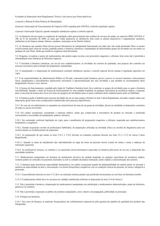 b) atender às disposições deste Regulamento Técnico e dos anexos que forem aplicáveis;
c) possuir o Manual de Boas Práticas de Manipulação;
d) possuir Autorização de Funcionamento de Empresa (AFE) expedida pela ANVISA, conforme legislação vigente;
e) possuir Autorização Especial, quando manipular substâncias sujeitas a controle especial.
5.2. As farmácias devem seguir as exigências da legislação sobre gerenciamento dos resíduos de serviços de saúde, em especial a RDC/ANVISA n°
306, de 07 de dezembro de 2004, ou outra que venha atualizá-la ou substituí-la, bem como os demais dispositivos e regulamentos sanitários,
ambientais ou de limpeza urbana, federais, estaduais, municipais ou do Distrito Federal.
5.3. As farmácias que mantêm filiais devem possuir laboratórios de manipulação funcionando em todas elas, não sendo permitidas filiais ou postos
exclusivamente para coleta de receitas, podendo porém, a farmácia centralizar a manipulação de determinados grupos de atividades em sua matriz ou
qualquer de suas filiais, desde que atenda às exigências desta Resolução.
5.4. Drogarias, ervanárias e postos de medicamentos não podem captar receitas com prescrições magistrais e oficinais, bem como não é permitida a
intermediação entre farmácias de diferentes empresas.
5.5. É facultado à farmácia centralizar, em um de seus estabelecimentos, as atividades do controle de qualidade, sem prejuízo dos controles em
processo necessários para avaliação das preparações manipuladas.
5.6. A manipulação e a dispensação de medicamentos contendo substâncias sujeitas a controle especial devem atender à legislação específica em
vigor.
5.7. É de responsabilidade da Administração Pública ou Privada, responsável pela Farmácia, prever e prover os recursos humanos, infra-estrutura
física, equipamentos e procedimentos operacionais necessários à operacionalização das suas atividades e que atendam às recomendações deste
Regulamento Técnico e seus Anexos.
5.8. A licença de funcionamento, expedida pelo órgão de Vigilância Sanitária local, deve explicitar os grupos de atividades para os quais a farmácia
está habilitada. Quando o titular da licença de funcionamento for uma unidade hospitalar ou qualquer equivalente de assistência médica, a inspeção
para a concessão da licença deve levar em conta o(s) grupo(s) de atividade(s) para os quais a farmácia deste estabelecimento pode ser habilitada.
5.9. A Farmácia pode se habilitar para executar atividades de um ou mais grupos referidos no item 3 deste Regulamento, devendo, cumprir todas suas
disposições gerais bem como as disposições estabelecidas no(s) anexo(s) específicos(s).
5.9.1. No caso de um medicamento se enquadrar nas características de mais de um grupo de atividades, devem ser atendidas as disposições constantes
de todos os anexos envolvidos.
5.10. Em caráter excepcional, considerado o interesse público, desde que comprovada a inexistência do produto no mercado e justificada
tecnicamente a necessidade da manipulação, poderá a farmácia:
5.10.1. Ser contratada, conforme legislação em vigor, para o atendimento de preparações magistrais e oficinais, requeridas por estabelecimentos
hospitalares e congêneres.
5.10.2. Atender requisições escritas de profissionais habilitados, de preparações utilizadas na atividade clínica ou auxiliar de diagnóstico para uso
exclusivamente no estabelecimento do requerente.
5.10.3. As preparações de que tratam os itens 5.10.1 e 5.10.2 deverão ser rotulados conforme descrito nos itens 12.1 e 12.2 do Anexo I deste
Regulamento.
5.10.3.1. Quando se tratar de atendimento não individualizado no lugar do nome do paciente deverá constar do rótulo o nome e endereço da
instituição requerente.
5.10.4. As justificativas técnicas, os contratos e as requisições devem permanecer arquivadas na farmácia pelo prazo de um ano, à disposição das
autoridades sanitárias.
5.11. Medicamentos manipulados em farmácia de atendimento privativo de unidade hospitalar ou qualquer equivalente de assistência médica,
somente podem ser utilizados em pacientes internados ou sob os cuidados da própria instituição, sendo vedada a comercialização dos mesmos.
5.12. A farmácia pode transformar especialidade farmacêutica, em caráter excepcional quando da indisponibilidade da matéria prima no mercado e
ausência da especialidade na dose e concentração e ou forma farmacêutica compatíveis com as condições clínicas do paciente, de forma a adequá-la à
prescrição.
5.12.1. O procedimento descrito no item 5.12. deve ser realizado somente quando seja justificado tecnicamente ou com base em literatura científic.
5.12.2. O medicamento obtido deve ter seu prazo de validade estabelecido conforme as disposições do item 15.4 do Anexo I.
5.13. Não é permitida à farmácia a dispensação de medicamentos manipulados em substituição a medicamentos industrializados, sejam de referência,
genéricos ou similares.
5.14. Não é permitida a exposição ao público de produtos manipulados, com o objetivo de propaganda, publicidade ou promoção.
5.16. Franquia em farmácias.
5.16.1. Nos casos de franquia, as empresas franqueadoras são solidariamente responsáveis pela garantia dos padrões de qualidade dos produtos das
franqueadas.
 