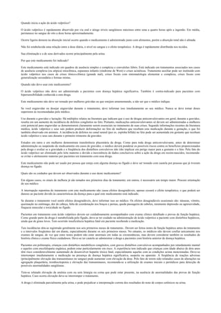 Quando inicia a ação do ácido valpróico?
O ácido valpróico é rapidamente absorvido por via oral e atinge níveis sangüíneos máximos entre uma a quatro horas após a ingestão. Em média,
permanece no sangue de oito a doze horas aproximadamente.
Ocorre ligeira demora na absorção inicial ocorre quando o medicamento é administrado junto com alimentos, porém a absorção total não é afetada.
Não foi estabelecida uma relação entre a dose diária, o nível no sangue e o efeito terapêutico. A droga é rapidamente distribuída nos tecidos.
Sua eliminação e a de seus derivados ocorre principalmente pela urina.
Por que este medicamento foi indicado?
Este medicamento está indicado em quadros de ausência simples e complexa e convulsões febris. Está indicado em tratamentos associados nos casos
de ausência complexa (ou atípica) mioclônica, espasmos infantis (síndrome de West) e crises acinéticas. Tratamento auxiliar pode ser instituído com
ácido valpróico nos casos de crises tônico-clônica (grande mal), crises focais com sintomatologia elementar e complexa, crises focais com
generalização secundária e formas mistas.
Quando não devo usar este medicamento?
O ácido valpróico não deve ser administrado a pacientes com doença hepática significativa. Também é contra-indicado para pacientes com
hipersensibilidade conhecida a esta droga.
Este medicamento não deve ser tomado por mulheres grávidas ou que estejam amamentando, a não ser que o médico indique.
Se você engravidar ou desejar engravidar durante o tratamento, deve informar isso imediatamente ao seu médico. Nunca se deve tomar doses
superiores às recomendadas pelo médico.
Uso durante a gravidez e lactação: Há múltiplos relatos na literatura que indicam que o uso de drogas anticonvulsivantes em geral, durante a gravidez,
resulta em um aumento da incidência de defeitos congênitos no feto. Portanto, medicações anticonvulsivantes só devem ser administradas a mulheres
com potencial para engravidar se demonstrarem claramente serem essenciais no tratamento de suas crises. Segundo informações recentes da literatura
médica, ácido valpróico e seus sais podem produzir deformações no feto de mulheres que recebam esta medicação durante a gestação, o que foi
também observado em animais. A incidência de defeitos no canal neural (por ex. espinha bífida) no feto pode ser aumentada em gestante que recebam
ácido valpróico e seus sais durante o primeiro trimestre da gravidez.
Estudos em ratos e em mulheres demonstram transferência placentária da droga. Como para toda droga anticonvulsivante, antes de determinar
administração ou suspensão do medicamento em casos de gravidez, o médico deverá ponderar os possíveis riscos contra os benefícios proporcionados
pela droga e avaliar se a gravidade e a freqüência dos distúrbios convulsivos não irão implicar em perigo maior para a gestante e o feto. Pelo fato do
ácido valpróico ser eliminado pelo leite materno e devido a inexistência de dados conclusivos sobre a ação da droga em recém-nascidos, recomenda-
se evitar o aleitamento materno por pacientes em tratamento com essa droga.
Este medicamento não pode ser usado por pessoa que esteja com alguma doença no fígado e deve ser tomado com cautela por pessoas que já tiveram
doença no fígado.
Quais são os cuidados que devem ser observados durante o uso deste medicamento?
Em alguns casos, os sinais de melhora já são notados nos primeiros dias de tratamento; em outros, é necessário um tempo maior. Procure orientação
do seu médico.
A interrupção repentina do tratamento com este medicamento não causa efeitos desagradáveis; apenas cessará o efeito terapêutico, o que poderá ser
danoso ao paciente devido às características da doença para a qual este medicamento está indicado.
Se durante o tratamento você sentir efeitos desagradáveis, deve informar isso ao médico. Os efeitos desagradáveis ocasionais são: náuseas, vômito,
queimação no estômago, dor de cabeça, falta de coordenação nos braços e pernas, queda passageira de cabelos, raramente depressão ou agressividade,
fraqueza muscular e toxicidade no fígado.
Pacientes em tratamento com ácido valpróico devem ser cuidadosamente acompanhados com exame clínico detalhado e provas de função hepática.
Como grande parte da droga é metabolizada pelo fígado, deve-se ter cuidado na administração de ácido valpróico a paciente com distúrbios hepáticos,
ainda que de graus leves. Tem ocorrido insuficiência hepática fatal em paciente recebendo a medicação.
Tais incidências têm-se registrado geralmente nos seis primeiros meses de tratamento.. Devem ser feitos testes de função hepática antes do tratamento
e a intervalos freqüentes daí em diante, especialmente durante os seis primeiros meses. No entanto, os médicos não devem confiar unicamente nos
exames de sangue, de vez que estes testes podem não estar anormais em todas as circunstâncias, mas devem considerar também os resultados de
história clínica e exame físico cuidadosos. Deve-se ter cautela ao administrar a droga a pacientes com história anterior de doença hepática.
Pacientes em politerapia, crianças com distúrbios metabólicos congênitos, com graves distúrbios convulsivos acompanhados por retardamento mental
e aqueles com encefalopatia orgânica, podem estar particularmente em risco. A experiência tem indicado que crianças com idade abaixo de dois anos
têm risco consideravelmente aumentado de desenvolver hepatite tóxica fatal, especialmente aquelas com as condições acima mencionadas. Deve-se
interromper imediatamente a medicação na presença de doença hepática significativa, suspeita ou aparente. A freqüência de reações adversas
(principalmente elevação das transaminases no sangue) pode aumentar com elevação da dose. Pelo fato de terem sido relatados casos de alterações na
agregação plaquetária, trombocitopenia e elevação das transaminases, recomenda-se a utilização de exames iniciais e periódicos para detecção de
possíveis anormalidades sangüíneas.
Tem-se relatado elevação da amônia com ou sem letargia ou coma que pode estar presente, na ausência de anormalidades das provas de função
hepática. Caso ocorra elevação deve-se interromper o tratamento.
A droga é eliminada parcialmente pela urina, e pode prejudicar a interpretação correta dos resultados do teste de corpos cetônicos na urina.
 