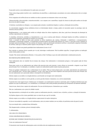 O que pode ocorrer se este medicamento for usado junto com outros?
Várias outras drogas podem interferir com o metabolismo da aminofilina e a administração concomitante com outros medicamentos deve ser sempre
avaliado.
Níveis sanguíneos de teofilina devem ser medidos em todos os pacientes em tratamento crônico com esta droga.
Adrenocorticóides, glicocorticóides e mineralocorticóides: o uso conjunto com a aminofilina e injeção de cloreto de sódio pode resultar em elevação
dos níveis do sódio no sangue.
A fenitoína, ou primidona ou rifampina: o uso conjunto pode estimular o metabolismo hepático e acelerar a eliminação da da teofilina.
As concentrações sanguíneas dessas substâncias devem ser determinadas durante a terapia; podem ser necessários ajustes na posologia, tanto da
fenitoína como da teofilina.
Betabloqueadores: o uso conjunto pode resultar em inibição mútua dos efeitos terapêuticos; além disso, pode haver diminuição da eliminação da
teofilina, especialmente em fumantes.
A cimetidina, eritromicina, ranitidina ou troleandomicina: o uso com as xantinas pode diminuir a eliminação hepática da teofilina, resultando em
concentrações sanguíneas aumentadas de teofilina e/ou toxicidade.
Fumo: a cessação do hábito de fumar pode aumentar os efeitos terapêuticos das xantinas, diminuindo o metabolismo e consequentemente,
aumentando a concentração sanguínea. A normalização da farmacocinética da teofilina pode demorar de 3 meses a 2 anos para ocorrer, podendo ser
necessário ajuste da posologia. O uso das xantinas em fumantes, resulta em eliminação acelerada da teofilina e concentrações sanguíneas diminuídas
de teofilina, sendo que os fumantes podem requerer uma posologia 50 a 100% maior.
O que fazer se alguém usar grande quantidade deste medicamento de uma só vez?
Para controlar os sintomas tóxicos causados por via oral, interrompa o medicamento. Não há antídoto específico. Lavagem gástrica ou medicação
contra vômito podem ser úteis.
Atenção: Não misture medicamentos diferentes. A troca pode ser fatal. Certifique-se que está sendo administrado o medicamento prescrito.
RECOMENDAÇÕES IMPORTANTES.
Todo medicamento deve ser mantido fora do alcance das crianças. Este medicamento é extremamente perigoso e letal quando usado de forma
inadequada.
Nunca peça, aceite ou use medicamentos que tenham sido prescritos para outro paciente e nunca ofereça ou recomende a ninguém os que foram
prescritos para Você. As indicações, os resultados e reações aos medicamentos podem mudar de pessoa para pessoa.
Nunca use qualquer medicamento sem o conhecimento do seu médico. Pode ser muito perigoso para a sua saúde, especialmente este medicamento
que é classificado como “ de baixo índice terapêutico” ou seja, a dose capaz de fazer efeito terapêutico está muito próxima da dose letal. Portanto, não
use este medicamento sem a prescrição médica e orientação de um farmacêutico.
Informe sempre ao seu médico ou cirurgião-dentista se está fazendo uso de algum outro medicamento.
Informe sempre ao seu médico se estiver grávida, se ocorrer gravidez durante o tratamento, ou se estiver amamentando.
O paciente deve estar seguro de que a farmácia que vai manipular o seu medicamento encontra-se autorizada, junto à Vigilância Sanitária local, para
preparar esse tipo de medicamento, e se o atendimento e as orientações estão sendo prestadas pessoalmente por farmacêutico devidamente habilitado.
Antes de usar, observe bem o aspecto do medicamento. Em caso de dúvida procure o farmacêutico que o atendeu.
Não use o medicamento com o prazo de validade vencido.
Siga rigorosamente as orientações do seu médico, quanto ao medicamento prescrito, o modo de usar, os horários, as doses e a duração do tratamento.
Em hipótese alguma se deve tomar quantidade maior ou menor do que a que foi receitada.
Informe sempre ao seu médico ou cirurgião-dentista o aparecimento de reações indesejáveis.
Se houver necessidade de suspender o uso do medicamento, entre em contato imediato com seu médico, de preferência antes de parar de usá-lo.
Leia com atenção todo o conteúdo destas informações.
Não desaparecendo os sintomas, procure orientação médica.
3. carbamazepina.
USO ADULTO E PEDIÁTRICO.
VENDA SOB PRESCRIÇÃO MÉDICA.
SÓ PODE SER VENDIDO COM RETENÇÃO DA RECEITA.
Como este medicamento funciona?
O mecanismo exato da ação da carbamazepina contra convulsões não está completamente esclarecido.
 