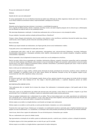 Por que este medicamento foi indicado?
Epilepsia.
Quando não devo usar este medicamento?
Se estiver amamentando; Em caso de deficiência funcional da medula óssea (fabricação de células sanguíneas); durante pelo menos 14 dias após o
uso de IMAO (inibidor da monoamina-oxidase) e hipersensibilidade a antidepressivos tricíclicos.
Importante:
Mantenha uma boa higiene bucal para minimizar o crescimento e a sensibilidade das gengivas;
Evite a ingestão de bebida alcoólica, durante o tratamento; não dirija veículos, nem opere máquinas perigosas até ter certeza de que a carbamazepina
não está afetando seu estado de alerta ou sua coordenação motora;
Não interrompa abruptamente a medicação. A retirada deste medicamento deve ser feita aos poucos e com orientação do médico.
Em que condições é necessária cautelosa avaliação profissional (Riscos x Benefícios)?
Crianças e idosos, bloqueio atrioventricular, crise de ausência, crises atônicas e crises mioclônicas; insuficiência funcional da medula óssea, doença
cardiovascular, renal ou hepática, pressão intraocular aumentada; problemas no sangue.
Risco na Gravidez.
Mulheres que estejam tomando este medicamento, caso fiquem grávidas, devem avisar imediatamente o médico.
O que pode ocorrer se este medicamento for usado junto com outro?
A carbamazepina pode inibir a ação de vários medicamentos: anticoagulantes orais, anticonvulsivantes (hidantoínas, succimida), barbituratos,
benzodiazepínas (especialmente o clonazepam), primidona, ácido valpróico, anticoncepcionais orais contendo estrogênios, estrogênios, quinidina,
corticosteróides e risperidona;
Pode ter aumentado o risco de depressão do sistema nervoso central com o uso de antidepressivos tricíclicos;
Pode ter sua ação e efeitos tóxicos aumentados por: cimetidina, claritromicina, diltiazem, verapamil, eritromicina e propoxifeno; pode ter aumentados
os riscos de reações adversas com felbamato; pode aumentar os riscos de toxicidade do fígado com isoniazida e pode aumentar os riscos de reações
adversas graves com: IMAO (inibidor da monoamina-oxidase), incluindo a furazolidona e a procarbazina (aguardar pelo menos 14 dias de intervalo
entre o uso desses produtos e a carbamazepina).
Quais os males que este medicamento pode causar?
Sangramento, alterações no sangue; calafrio, confusão mental, diminuição da atenção, perturbação dos movimentos, sonolência, tontura e distúrbio de
humor, constipação; cor amarelada na pele ou nos olhos, náusea, diarréia, dor abdominal, ulceração na boca; dor de garganta; erupção na pele;
escurecimento da visão; febre, impotência, inchaço, urina escura.
Alerta!
Se ocorrerem reações tais como febre, dor de garganta, erupção, úlceras na boca, equimose (mancha roxa que aparece nos tecidos devido ao acúmulo
de sangue e que sofre várias mudanças de cor. Esse sangue é absorvido gradativamente, e a equimose desaparece), procure seu médico
imediatamente.
RECOMENDAÇÕES IMPORTANTES.
Todo medicamento deve ser mantido fora do alcance das crianças. Este medicamento é extremamente perigoso e letal quando usado de forma
inadequada.
Nunca peça, aceite ou use medicamentos que tenham sido prescritos para outro paciente e nunca ofereça ou recomende a ninguém os que foram
prescritos para Você. As indicações, os resultados e reações aos medicamentos podem mudar de pessoa para pessoa.
Nunca use qualquer medicamento sem o conhecimento do seu médico. Pode ser muito perigoso para a sua saúde, especialmente este medicamento
que é classificado como “ de baixo índice terapêutico” ou seja, a dose capaz de fazer efeito terapêutico está muito próxima da dose letal. Portanto, não
use este medicamento sem a prescrição médica e orientação de um farmacêutico.
Informe sempre ao seu médico ou cirurgião-dentista se está fazendo uso de algum outro medicamento.
Informe sempre ao seu médico se estiver grávida, se ocorrer gravidez durante o tratamento, ou se estiver amamentando.
O paciente deve estar seguro de que a farmácia que vai manipular o seu medicamento encontra-se autorizada, junto à Vigilância Sanitária local, para
preparar esse tipo de medicamento, e se o atendimento e as orientações estão sendo prestadas pessoalmente por farmacêutico devidamente habilitado.
Antes de usar, observe bem o aspecto do medicamento. Em caso de dúvida procure o farmacêutico que o atendeu.
Não use o medicamento com o prazo de validade vencido.
Siga rigorosamente as orientações do seu médico, quanto ao medicamento prescrito, o modo de usar, os horários, as doses e a duração do tratamento.
Em hipótese alguma se deve tomar quantidade maior ou menor do que a que foi receitada.
Informe sempre ao seu médico ou cirurgião-dentista o aparecimento de reações indesejáveis.
 