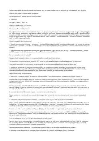 Se houver necessidade de suspender o uso do medicamento, entre em contato imediato com seu médico, de preferência antes de parar de usá-lo.
Leia com atenção todo o conteúdo destas informações.
Não desaparecendo os sintomas, procure orientação médica.
4. ciclosporina.
USO PEDIÁTRICO E ADULTO.
VENDA SOB PRESCRIÇÃO MÉDICA.
Como este medicamento funciona?
Usado particularmente nos casos de transplante de órgãos e em algumas doenças chamadas auto-imunes (o organismo de uma pessoa é agredido pelo
seu próprio sistema imunológico), como psoríase e artrite reumatóide, quando este sistema de defesa ataca o próprio corpo e há necessidade de
diminuir a atividade do sistema imunológico humano (sistema de defesa do organismo). É usado após transplante de rim, fígado, pâncreas, coração,
pulmão ou medula óssea. Inibe as reações do organismo contra os tecidos "estranhos", para prevenir rejeição e garantir funcionamento adequado do
órgão ou medula óssea transplantados.
Quando inicia a ação deste medicamento?
A absorção gastroinstestinal é variável e incompleta. A biodisponibilidade (característica do medicamento administrado a um paciente que pode ser
definida como a quantidade e velocidade na qual o princípio ativo é absorvido a partir da forma farmacêutica e se torna disponível no local onde ele
deve agir).
A biodisponibilidade está intimamente relacionada com a absorção da substância ativa que é de cerca de 30%. A concentração sanguínea é atingida
em 3,5 horas pela via oral. Em crianças, a meia-vida é de 7 horas, e nos adultos, 19 horas.
Por que este medicamento foi indicado?
Para a profilaxia da rejeição orgânica em transplantes halogênicos renais, hepáticos e cardíacos.
No tratamento de pacientes com artrite reumatóide ativa severa, em casos que a doença não respondeu adequadamente ao metotrexato.
Associado ao metotrexato, em pacientes com artrite reumatóide que não responderam adequadamente apenas ao metotrexato.
A ciclosporina está indicada no tratamento de pacientes adultos que não tenham seu sistema imunológico comprometido, com psoríase severa,
recalcitrante e em placas, que não tenham respondido a pelo menos uma terapia sistêmica [por exemplo: PUVA (psoralen + luz ultravioleta A),
retinóides, ou metotrexato], ou em pacientes nos quais outras terapias sistêmicas são contra-indicadas ou não-toleradas.
Quando não devo usar este medicamento?
A ciclosporina é contra-indicada para pacientes com hipersensibilidade à ciclosporina ou a outros componentes incluídos na formulação.
Somente médicos especializados no manejo de terapêuticas sistêmicas imunossupressoras para os distúrbios indicados e na realização de transplantes
de órgãos podem prescrever ciclosporina. Pacientes que receberem o fármaco devem ser tratados em instalações adequadas, com recursos médicos e
laboratoriais de suporte.
O médico responsável pela continuação do tratamento deve ter informações completas, como pré-requisito, para o tratamento de manutenção do
paciente. Qualquer alteração da formulação da ciclosporina deve ser realizada com precaução e somente sob supervisão médica, pois pode resultar na
necessidade de alteração na dose.
É necessário repetir testes laboratoriais enquanto o paciente estiver usando ciclosporina.
Para as pacientes em tratamento, há risco potencial durante a gravidez e aumento do risco de neoplasias, risco de hipertensão arterial e disfunção
renal.
A ciclosporina pode provocar hipertensão sistêmica, e é tóxica para os rins e fígado, ainda que nas doses recomendadas.
O risco aumenta com a elevação das doses e com a duração da terapia com ciclosporina. A disfunção renal é uma importante conseqüência do uso de
ciclosporina, e por esta razão a função renal deve ser monitorada durante o tratamento. Pacientes que apresentam risco aumentado, tais como aqueles
com função renal alterada, hipertensão descontrolada e outros distúrbios, não devem receber ciclosporina.
Pacientes com artrite reumatóide e função renal anormal, hipertensão não controlada ou neoplasias não deverão tomar este medicamento.
Pacientes com psoríase tratados com ciclosporina não devem receber, concomitantemente, tratamento com PUVA ou UVB (luz ultravioleta B),
metotrexato ou agentes imunossupressores, coaltar ou radioterapia. Pacientes com psoríase e disfunção renal, hipertensão descontrolada e neoplasias
não devem receber ciclosporina.
Quais os cuidados que devem ser observados durante o uso deste medicamento?
Pacientes idosos devem ser acompanhados com cuidados especiais, uma vez que pode ocorrer redução da função renal com a idade. Se os pacientes
não forem adequadamente acompanhados e as doses não forem adequadamente ajustadas, o tratamento com ciclosporina pode ficar associado à
ocorrência de danos na estrutura renal e disfunção renal persistente.
Durante o tratamento com ciclosporina, a vacinação pode ser menos eficaz e o uso de vacinas atenuadas devem ser evitados.
É necessário utilizar ciclosporina sob posologia rigorosa, respeitando- se os horários do dia e a relação com a alimentação.
 