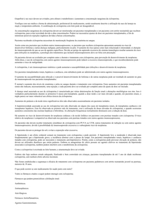 Grapefruit e seu suco devem ser evitados, pois afetam o metabolismo e aumentam a concentração sanguínea da ciclosporina.
Verifique com seu médico a forma de administração, preferencial do medicamento, sendo usualmente descrito a utilização de suco de laranja ou
maçã, a temperatura ambiente. A combinação de ciclosporina com leite pode ser desagradável.
As concentrações sanguíneas de ciclosporina devem ser monitoradas em pacientes transplantados e em pacientes com artrite reumatóide que recebem
ciclosporina, para evitar toxicidade devido a altas concentrações. Podem ser necessários ajustes de dose em pacientes transplantados, a fim de
minimizar possíveis rejeições orgânicas devidas a baixas concentrações.
Pacientes recebendo ciclosporina necessitam de monitoração freqüente da creatinina no sangue.
Assim como nos pacientes que recebem outros imunossupressores, os pacientes que recebem ciclosporina apresentam aumento no risco de
desenvolver linfomas e outras doenças malignas, particularmente na pele. O aumento do risco parece estar mais relacionado à intensidade e à duração
da imunossupressão do que ao uso de agentes específicos. Devido ao perigo da supressão excessiva do sistema imunológico resultar aumento do risco
para infecções ou neoplasias, a posologia dos tratamentos que incluem imunossupressores deve ser feita com precaução.
Os pacientes devem ser avaliados por completo antes e durante o tratamento com ciclosporina, para prevenção do desenvolvimento de neoplasias.
Além disso, o uso de ciclosporina com outros agentes imunossupressores pode induzir a excessiva imunossupressão, o que reconhecidamente pode
aumentar o risco de malignidade.
A ciclosporina, é um imunossupressor sistêmico e pode aumentar a susceptibilidade para infecções e desenvolvimento de neoplasias.
Em pacientes transplantados renais, hepáticos e cardíacos, esta substância pode ser administrada com outros agentes imunossupressores.
O aumento da susceptibilidade para infecção e o possível desenvolvimento de linfomas e de outras neoplasias pode ser resultado do aumento no grau
de imunossupressão nos pacientes transplantados.
É normal o aumento dos níveis de creatinina e uréia no sangue durante o tratamento com ciclosporina. Estes aumentos em pacientes transplantados
renais não indicam, necessariamente, uma rejeição, e cada paciente deve ser avaliado por completo antes do ajuste de dose ser iniciado.
A doença renal associada ao uso de ciclosporina é caracterizada por várias deteriorações da função renal e alterações morfológicas nos rins. Isso é
verdadeiro particularmente durante os primeiros 6 meses pós-transplante, quando a dose tende a ser mais elevada e quando, em pacientes renais, o
órgão parece ser mais vulnerável aos efeitos tóxicos da ciclosporina.
Aumentos do potássio e do ácido úrico significativos têm sido observados ocasionalmente em pacientes isolados.
A hepatotoxicidade associada ao uso de ciclosporina tem sido observada em alguns dos casos de transplantes renais, de transplantes cardíacos e de
transplantes hepáticos. Esta foi observada no primeiro mês de tratamento, com a utilização de doses elevadas de ciclosporina, e quando ocorreram
aumentos consistentes das enzimas hepáticas e bilirrubina. As alterações bioquímicas normalmente diminuem com a redução da dose.
Há aumento no risco de desenvolvimento de neoplasias cutâneas e do tecido linfático em pacientes com psoríase tratados com ciclosporina. O risco
relativo de neoplasias é comparável ao observado nos pacientes com psoríase tratados com outros agentes imunossupressores.
Os pacientes não devem receber tratamento simultâneo de ciclosporina com PUVA ou UVB, outros tratamentos de radiação ou com outros agentes
imunossupressores, devido à possibilidade de imunossupressão excessiva e o subseqüente risco de neoplasias.
Os pacientes devem se proteger do sol e evitar a exposição solar excessiva.
A hipertensão é um efeito colateral comum no tratamento com ciclosporina e pode persistir. A hipertensão leve a moderada é observada mais
freqüentemente que a hipertensão grave; a incidência diminui com o passar do tempo. Em pacientes transplantados renais, hepáticos e cardíacos
tratados com ciclosporina, pode ser necessário o tratamento anti-hipertensivo. Porém, como a ciclosporina pode provocar elevação de potássio, não
devem ser utilizados diuréticos que retém potássio. Embora os antagonistas de cálcio possam ser agentes efetivos no tratamento da hipertensão
associada à ciclosporina, também podem interferir com o metabolismo da ciclosporina.
Como a ciclosporina é excretada no leite humano, a amamentação deve ser evitada.
Embora não haja nenhum estudo adequado, finalizado e bem controlado em crianças, pacientes transplantados de até 1 ano de idade receberam
ciclosporina, sem nenhum efeito adverso incomum.
Não foram estabelecidas a segurança e eficácia do tratamento com ciclosporina em pacientes pediátricos com artrite reumatóide juvenil ou psoríase,
menores de 18 anos.
O que pode ocorrer se este medicamento for usado junto com outro?
Todos os fármacos citados a seguir podem interagir com ciclosporina.
Fármacos que podem potencializar a disfunção renal.
Antibióticos.
Antineoplásicos.
Anti-fúngicos.
Fármacos Antiinflamatórios.
Agentes Gastrointestinais.
 