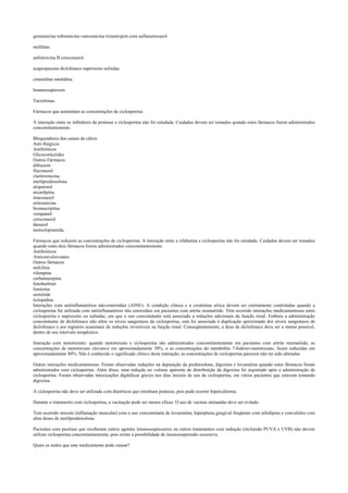 gentamicina tobramicina vancomicina trimetropim com sulfametoxazol
melfalan.
anfotericina B cetoconazol.
azapropazona diclofenaco naproxeno sulindac.
cimetidina ranitidina.
Imunossupressor.
Tacrolimus.
Fármacos que aumentam as concentrações de ciclosporina:
A interação entre os inibidores da protease e ciclosporina não foi estudada. Cuidados devem ser tomados quando estes fármacos forem administrados
concomitantemente.
Bloqueadores dos canais de cálcio
Anti-fúngicos
Antibióticos
Glicocorticóides
Outros Fármacos
diltiazem
fluconazol
claritromicina
metilprednisolona
alopurinol
nicardipina
itraconazol
eritromicina
bromocriptina
verapamil
cetoconazol
danazol
metoclopramida.
Fármacos que reduzem as concentrações de ciclosporina: A interação entre a rifabutina e ciclosporina não foi estudada. Cuidados devem ser tomados
quando estes dois fármacos forem administrados concomitantemente.
Antibióticos
Anticonvulsivantes
Outros fármacos
nafcilina
rifampina
carbamazepina
fenobarbital
fenitoína
octreóide
ticlopidina
Interações com antiinflamatórios não-esteroidais (AINE): A condição clínica e a creatinina sérica devem ser estritamente controladas quando a
ciclosporina for utilizada com antiinflamatórios não esteroidais em pacientes com artrite reumatóide. Têm ocorrido interações medicamentosas entre
ciclosporina e naproxeno ou sulindac, em que o uso concomitante está associado a reduções adicionais da função renal. Embora a administração
concomitante de diclofenaco não afete os níveis sanguíneos da ciclosporina, esta foi associada à duplicação aproximada dos níveis sanguíneos de
diclofenaco e aos registros ocasionais de reduções reversíveis na função renal. Conseqüentemente, a dose de diclofenaco deve ser a menor possível,
dentro de seu intervalo terapêutico.
Interação com metotrexato: quando metotrexato e ciclosporina são administrados concomitantemente em pacientes com artrite reumatóide, as
concentrações de metotrexato elevam-e em aproximadamente 30%, e as concentrações do metabólito 7-hidroxi-metotrexato, ficam reduzidas em
aproximadamente 80%. Não é conhecido o significado clínico desta interação; as concentrações de ciclosporina parecem não ter sido alteradas
Outras interações medicamentosas: Foram observadas reduções na depuração da prednisolona, digoxina e lovastatina quando estes fármacos foram
administrados com ciclosporina. Além disso, uma redução no volume aparente de distribuição da digoxina foi registrado após a administração de
ciclosporina. Foram observadas intoxicações digitálicas graves nos dias iniciais de uso de ciclosporina, em vários pacientes que estavam tomando
digoxina.
A ciclosporina não deve ser utilizada com diuréticos que retenham potássio, pois pode ocorrer hipercaliemia.
Durante o tratamento com ciclosporina, a vacinação pode ser menos eficaz. O uso de vacinas atenuadas deve ser evitado.
Tem ocorrido miosite (inflamação muscular) com o uso concomitante de lovastatina; hiperplasia gengival freqüente com nifedipina e convulsões com
altas doses de metilprednisolona.
Pacientes com psoríase que receberam outros agentes imunossupressores ou outros tratamentos com radiação (incluindo PUVA e UVB) não devem
utilizar ciclosporina concomitantemente, pois existe a possibilidade de imunossupressão excessiva.
Quais os males que este medicamento pode causar?
 