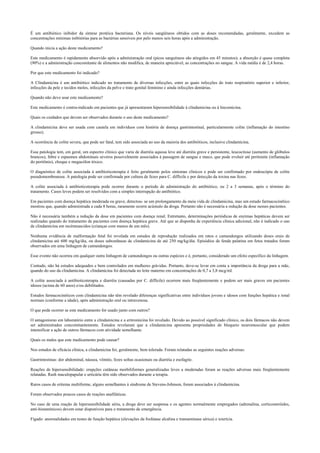 É um antibiótico inibidor da síntese protéica bacteriana. Os níveis sangüíneos obtidos com as doses recomendadas, geralmente, excedem as
concentrações mínimas inibitórias para as bactérias sensíveis por pelo menos seis horas após a administração.
Quando inicia a ação deste medicamento?
Este medicamento é rapidamente absorvido após a administração oral (picos sanguíneos são atingidos em 45 minutos); a absorção é quase completa
(90%) e a administração concomitante de alimentos não modifica, de maneira apreciável, as concentrações no sangue. A vida média é de 2,4 horas.
Por que este medicamento foi indicado?
A Clindamicina é um antibiótico indicado no tratamento de diversas infecções, entre as quais infecções do trato respiratório superior e inferior,
infecções da pele e tecidos moles, infecções da pelve e trato genital feminino e ainda infecções dentárias.
Quando não devo usar este medicamento?
Este medicamento é contra-indicado em pacientes que já apresentaram hipersensibilidade à clindamicina ou à lincomicina.
Quais os cuidados que devem ser observados durante o uso deste medicamento?
A clindamicina deve ser usada com cautela em indivíduos com história de doença gastrintestinal, particularmente colite (inflamação do intestino
grosso).
A ocorrência de colite severa, que pode ser fatal, tem sido associada ao uso da maioria dos antibióticos, inclusive clindamicina.
Essa patologia tem, em geral, um espectro clínico que varia de diarréia aquosa leve até diarréia grave e persistente, leucocitose (aumento de glóbulos
brancos), febre e espasmos abdominais severos possivelmente associados à passagem de sangue e muco, que pode evoluir até peritonite (inflamação
do peritônio), choque e megacólon tóxico.
O diagnóstico de colite associada à antibioticoterapia é feito geralmente pelos sintomas clínicos e pode ser confirmado por endoscópia de colite
pseudomembranosa. A patologia pode ser confirmada por cultura de fezes para C. difficile e por detecção da toxina nas fezes.
A colite associada à antibioticoterapia pode ocorrer durante o período de administração do antibiótico, ou 2 a 3 semanas, após o término do
tratamento. Casos leves podem ser resolvidos com a simples interrupção do antibiótico.
Em pacientes com doença hepática moderada ou grave, detectou- se um prolongamento da meia vida de clindamicina, mas um estudo farmacocinético
mostrou que, quando administrada a cada 8 horas, raramente ocorre acúmulo da droga. Portanto não é necessária a redução da dose nesses pacientes.
Não é necessária também a redução da dose em pacientes com doença renal. Entretanto, determinações periódicas de enzimas hepáticas devem ser
realizadas quando do tratamento de pacientes com doença hepática grave. Até que se disponha de experiência clínica adicional, não é indicado o uso
de clindamicina em recémnascidos (crianças com menos de um mês).
Nenhuma evidência de malformação fetal foi revelada em estudos de reprodução realizados em ratos e camundongos utilizando doses orais de
clindamicina até 600 mg/kg/dia, ou doses subcutâneas de clindamicina de até 250 mg/kg/dia. Episódios de fenda palatina em fetos tratados foram
observados em uma linhagem de camundongos.
Esse evento não ocorreu em qualquer outra linhagem de camundongos ou outras espécies e é, portanto, considerado um efeito específico da linhagem.
Contudo, não há estudos adequados e bem controlados em mulheres grávidas. Portanto, deve-se levar em conta a importância da droga para a mãe,
quando do uso da clindamicina. A clindamicina foi detectada no leite materno em concentrações de 0,7 a 3,8 mcg/ml.
A colite associada à antibioticoterapia e diarréia (causadas por C. difficile) ocorrem mais freqüentemente e podem ser mais graves em pacientes
idosos (acima de 60 anos) e/ou debilitados.
Estudos farmacocinéticos com clindamicina não têm revelado diferenças significativas entre indivíduos jovens e idosos com funções hepática e renal
normais (conforme a idade), após administração oral ou intravenosa.
O que pode ocorrer se este medicamento for usado junto com outros?
O antagonismo em laboratório entre a clindamicina e a eritromicina foi revelado. Devido ao possível significado clínico, os dois fármacos não devem
ser administrados concomitantemente. Estudos revelaram que a clindamicina apresenta propriedades de bloqueio neuromuscular que podem
intensificar a ação de outros fármacos com atividade semelhante.
Quais os males que este medicamento pode causar?
Nos estudos de eficácia clínica, a clindamicina foi, geralmente, bem tolerada. Foram relatadas as seguintes reações adversas:
Gastrintestinas: dor abdominal, náusea, vômito, fezes soltas ocasionais ou diarréia e esofagite.
Reações de hipersensibilidade: erupções cutâneas morbiliformes generalizadas leves a moderadas foram as reações adversas mais freqüentemente
relatadas. Rash maculopapular e urticária têm sido observados durante a terapia.
Raros casos de eritema multiforme, alguns semelhantes à síndrome de Stevens-Johnson, foram associados à clindamicina.
Foram observados poucos casos de reações anafiláticas.
No caso de uma reação de hipersensibilidade séria, a droga deve ser suspensa e os agentes normalmente empregados (adrenalina, corticosteróides,
anti-histamínicos) devem estar disponíveis para o tratamento de emergência.
Fígado: anormalidades em testes de função hepática (elevações da fosfatase alcalina e transaminase sérica) e icterícia.
 