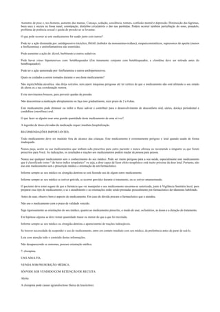 Aumento de peso e, nos homens, aumento das mamas. Cansaço, sedação, sonolência, tontura, confusão mental e depressão. Diminuição das lágrimas,
boca seca e secura na fossa nasal, constipação, distúrbio circulatório e dor nas parótidas. Podem ocorrer também perturbação do sono, pesadelo,
problema de potência sexual e queda de pressão ao se levantar.
O que pode ocorrer se este medicamento for usado junto com outros?
Pode ter a ação diminuída por: antidepressivo tricíclico, IMAO (inibidor da monoamina-oxidase), simpaticomiméticos, supressores do apetite (menos
a fenfluramina) e antiinflamatórios não esteróides.
Pode aumentar a ação de: álcool, barbiturato e outros sedativos.
Pode haver crises hipertensivas com: betabloqueador (Em tratamento conjunto com betabloqueador, a clonidina deve ser retirada antes do
betabloqueador).
Pode ter a ação aumentada por: fenfluramina e outros antihipertensivos.
Quais os cuidados a serem tomados durante o uso deste medicamento?
Não ingira bebida alcoólica. não dirija veículos, nem opere máquinas perigosas até ter certeza de que o medicamento não está afetando o seu estado
de alerta ou a sua coordenação motora.
Evite movimentos bruscos, para prevenir quedas de pressão.
Não descontinue a medicação abruptamente ou faça isso gradualmente, num prazo de 2 a 4 dias.
Este medicamento pode diminuir ou inibir o fluxo salivar e contribuir para o desenvolvimento de desconforto oral, cáries, doença periodontal e
candidíase (monilíase) oral.
O que fazer se alguém usar uma grande quantidade deste medicamento de uma só vez?
A ingestão de doses elevadas da medicação requer imediata hospitalização.
RECOMENDAÇÕES IMPORTANTES.
Todo medicamento deve ser mantido fora do alcance das crianças. Este medicamento é extremamente perigoso e letal quando usado de forma
inadequada.
Nunca peça, aceite ou use medicamentos que tenham sido prescritos para outro paciente e nunca ofereça ou recomende a ninguém os que foram
prescritos para Você. As indicações, os resultados e reações aos medicamentos podem mudar de pessoa para pessoa.
Nunca use qualquer medicamento sem o conhecimento do seu médico. Pode ser muito perigoso para a sua saúde, especialmente este medicamento
que é classificado como “ de baixo índice terapêutico” ou seja, a dose capaz de fazer efeito terapêutico está muito próxima da dose letal. Portanto, não
use este medicamento sem a prescrição médica e orientação de um farmacêutico.
Informe sempre ao seu médico ou cirurgião-dentista se está fazendo uso de algum outro medicamento.
Informe sempre ao seu médico se estiver grávida, se ocorrer gravidez durante o tratamento, ou se estiver amamentando.
O paciente deve estar seguro de que a farmácia que vai manipular o seu medicamento encontra-se autorizada, junto à Vigilância Sanitária local, para
preparar esse tipo de medicamento, e se o atendimento e as orientações estão sendo prestadas pessoalmente por farmacêutico devidamente habilitado.
Antes de usar, observe bem o aspecto do medicamento. Em caso de dúvida procure o farmacêutico que o atendeu.
Não use o medicamento com o prazo de validade vencido.
Siga rigorosamente as orientações do seu médico, quanto ao medicamento prescrito, o modo de usar, os horários, as doses e a duração do tratamento.
Em hipótese alguma se deve tomar quantidade maior ou menor do que a que foi receitada.
Informe sempre ao seu médico ou cirurgião-dentista o aparecimento de reações indesejáveis.
Se houver necessidade de suspender o uso do medicamento, entre em contato imediato com seu médico, de preferência antes de parar de usá-lo.
Leia com atenção todo o conteúdo destas informações.
Não desaparecendo os sintomas, procure orientação médica.
7. clozapina.
USO ADULTO,.
VENDA SOB PRESCRIÇÃO MÉDICA.
SÓ PODE SER VENDIDO COM RETENÇÃO DE RECEITA.
Alerta:
A clozapina pode causar agranulocitose (baixa de leucócitos).
 