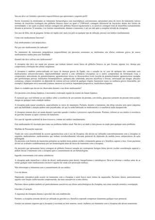 Seu uso deve ser limitado a pacientes esquizofrênicos que apresentam o seguinte perfil:
Serem resistentes ou intolerantes ao tratamento farmacológico com neurolépticos convencionais; apresentem antes do início do tratamento valores
normais de leucócitos (contagem dos glóbulos brancos maior ou igual a 3.500/mm3, contagem diferencial de leucócitos dentro dos limites da
normalidade); e nos quais se possa realizar contagem dos glóbulos brancos regularmente e, se possível, contagem total de neutrófilos (semanalmente
durante as primeiras 18 semanas, e no mínimo mensalmente, durante o tratamento, e até um mês após a completa retirada da clozapina).
Em caso de febre, dor de garganta, feridas em região oral, anal e/ou pele ou qualquer tipo de infecção, procure seu médico imediatamente.
Como este medicamento funciona?
Este medicamento é um antipsicótico.
Por que este medicamento foi indicado?
No tratamento de transtornos psiquiátricos (esquizofrênia) em pacientes resistentes ou intolerantes aos efeitos colaterais graves de outros
medicamentos usados para essa finalidade.
Quando não devo utilizar este medicamento?
A clozapina não deve ser usada por pessoas que tenham número muito baixo de glóbulos brancos ou que tiveram, alguma vez, doença que
comprometa a formação das células sangüíneas.
A clozapina é também contra-indicada em casos de doenças graves de fígado, rins e coração ou no caso de epilepsia não controlada com
medicamentos anticonvulsivantes; hipersensibilidade anterior a esta substância (clozapina) ou a outros componentes da formulação (veja a
composição); antecedentes de granulocitopenia/ agranulocitose tóxica ou idiossincrática (com exceção de granulocitopenia/ agranulocitose causadas
por quimioterapia prévia); transtornos hematopoiéticos; epilepsia não controlada; psicoses alcoólicas e tóxicas, intoxicação por drogas, afecções
comatosas; colapso circulatório ou depressão do sistema nervoso central de qualquer origem; transtornos renais ou cardíacos graves (miocardite, por
exemplo); hepatopatia ativa associada a naúsea, anorexia ou icterícia; hepatopatia progressiva; insuficiência hepática.
Quais os cuidados que devem ser observados durante o uso deste medicamento?
Em pacientes com doença hepática, é necessária a realização regular de exames da função hepática.
É essencial que você informe ao seu médico sobre a existência de um aumento da prostata, convulsões, glaucoma (aumento da pressão intra-ocular),
alergia ou qualquer outra condição médica.
A clozapina pode causar sonolência, especialmente no início do tratamento. Portanto, durante o tratamento, não dirija veículos nem opere máquinas
pois sua habilidade e atenção podem estar prejudicadas, até que se tenha habituado ao medicamento e a sonolência tenha desaparecido.
A clozapina somente deve ser usada durante a gravidez quando o médico a prescrever especificamente. Portanto, informe ao seu médico a ocorrência
de gravidez durante ou após o término do tratamento.
Em caso de ingestão acidental de dose excessiva, contate seu médico imediatamente.
Este medicamento foi receitado para tratar seu problema médico atual. Não deve ser dado a outra pessoa ou usado para qualquer outro problema.
Medidas de Precauções especiais.
Tendo em vista a possibilidade de ocorrer agranulocitose com o uso da clozapina, não devem ser utilizados concomitantemente com a clozapina os
seguintes medicamentos: medicamentos que tenham reconhecidamente relevante potencial de depressão da medula óssea; antipsicóticos de ação
prolongada
Os pacientes com história de transtornos primários na medula óssea podem receber o tratamento apenas se o benefício superar o risco. Esses pacientes
devem ser avaliados cuidadosamente por um hematologista antes do ínicio do tratamento com a clozapina.
Os pacientes que apresentam baixa contagem de glóbulos brancos causada por neutropenia benigna étnica devem receber consideração especial e
podem iniciar o tratamento com a clozapina após o consentimento de um hematologista.
Ingestão concomitante com outras substâncias.
A clozapina pode intensificar o efeito do álcool, medicamentos para dormir, tranquilizantes e antialérgicos. Deve-se informar o médico antes de se
tomar qualquer outro medicamento (inclusive aqueles de venda sem prescrição médica).
Não interromper o tratamento sem o consentimento do seu médico.
Uso em idosos.
Hipotensão ortostática pode ocorrer no tratamento com a clozapina e neste houve raros relatos de taquicardia. Pacientes idosos, particularmente
aqueles com função cardiovascular comprometida, são mais susceptíveis a estes efeitos.
Pacientes idosos podem também ser particularmente suscetíveis aos efeitos anticolinérgicos da clozapina, tais como retenção urinária e constipação.
Gravidez e Lactação.
A segurança da clozapina durante a gravidez não está estabelecida.
Portanto, a clozapina somente deverá ser utilizada na gravidez se o benefício esperado compensar claramente qualquer risco potencial.
Estudos em animais sugerem que a clozapina é excretada no leite materno; assim, mulheres em tratamento com a clozapina não devem amamentar.
 