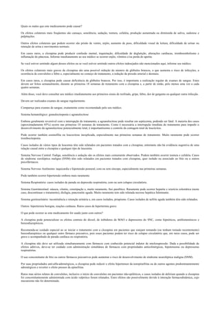 Quais os males que este medicamento pode causar?
Os efeitos colaterais mais freqüentes são cansaço, sonolência, sedação, tontura, cefaléia, produção aumentada ou diminuída de saliva, sudorese e
palpitações.
Outros efeitos colaterais que podem ocorrer são prisão de ventre, enjôo, aumento de peso, dificuldade visual de leitura, dificuldade de urinar ou
retenção de urina e movimentos normais.
Em casos raros, a clozapina pode produzir confusão mental, inquietação, dificuldade de deglutição, alterações cardíacas, tromboembolismo e
inflamação do pâncreas. Informe imediatamente ao seu médico se ocorrer enjôo, vômitos e/ou perda do apetite.
Se você estiver sentindo algum desses efeitos ou se você estiver sentindo outros efeitos indesejados não mencionados aqui, informe seu médico.
Os efeitos colaterais mais graves da clozapina são uma possível redução do número de glóbulos brancos, o que aumenta o risco de infecções, a
ocorrência de convulsões e febre e, especialmente no começo do tratamento, a redução da pressão arterial e desmaio.
Em casos raros, a clozapina pode causar deficiência de glóbulos brancos. Por isso, é importante a realização regular de exames de sangue. Estes
devem ser feitos semanalmente, durante as primeiras 18 semanas de tratamento com a clozapina e, a partir de então, pelo menos uma vez a cada
quatro semanas.
Além disso, você deve consultar seu médico imediatamente aos primeiros sinais de resfriado, gripe, febre, dor de garganta ou qualquer outra infecção.
Devem ser realizados exames de sangue regularmente.
Compareça para exames de sangue, exatamente como recomendado pelo seu médico.
Sistema hematológico: granulocitopenia e agranulocitose
Embora geralmente reversível com a interrupção do tratamento, a agranulocitose pode resultar em septicemia, podendo ser fatal. A maioria dos casos
(aproximadamente 85%) ocorre nas primeiras 18 semanas de tratamento. Como é necessária a interrupção imediata do tratamento para impedir o
desenvolvimento da agranulocitose potencialmente letal, é importantíssimo o controle da contagem total de leucócitos.
Pode ocorrer também eosinofilia ou leucocitose inexplicada, especialmente nas primeiras semanas de tratamento. Muito raramente pode ocorrer
trombocitopenia.
Casos isolados de vários tipos de leucemia têm sido relatados em pacientes tratados com a clozapina; entretanto não há evidência sugestiva de uma
relação causal entre a clozapina e qualquer tipo de leucemia.
Sistema Nervoso Central: Fadiga, sonolência e sedação são os efeitos mais comumente observados. Podem também ocorrer tontura e cefaléia. Casos
de síndrome euroléptica maligna (SNM) têm sido relatados em pacientes tratados com clozapina, quer isolado ou associado ao lítio ou a outros
psicofármacos.
Sistema Nervoso Autônomo: taquicardia e hipotensão postural, com ou sem síncope, especialmente nas primeiras semanas.
Pode também ocorrer hipertensão embora mais raramente.
Sistema Respiratório: casos isolados de parada ou depressão respiratória, com ou sem colapso circulatório.
Sistema Gastrintestinal: náusea, vômito, constipação e, muito raramente, íleo paralítico. Raramente pode ocorrer hepatite e icterícia colestática (neste
caso, descontinuar o tratamento), disfagia, pancreatite aguda. Muito raramente tem sido relatada necrose hepática fulminante.
Sistema genitourinário: incontinência e retenção urinária e, em casos isolados, priapismo. Casos isolados de nefrite aguda também têm sido relatados.
Outros: hipertermia benigna, reações cutâneas. Raros casos de hipertermia grave.
O que pode ocorrer se este medicamento for usado junto com outros?
A clozapina pode potencializar os efeitos centrais do álcool, de inibidores da MAO e depressores do SNC, como hipnóticos, antihistamínicos e
benzodiazepínicos.
Recomenda-se cuidado especial ao se iniciar o tratamento com a clozapina em pacientes que estejam tomando (ou tenham tomado recentemente)
benzodiazepínico ou qualquer outro fármaco psicoativo, pois esses pacientes podem ter risco de colapso circulatório que, em raros casos, pode ser
grave e acompanhado de parada cardíaca ou respiratória.
A clozapina não deve ser utilizada simultaneamente com fármacos com conhecido potencial indutor de mielosupressão. Dada a possibilidade de
efeitos aditivos, deve-se ter cuidado com administração simultânea de fármacos com propriedades anticolinérgicas, hipotensoras ou depressoras
respiratórias.
O uso concomitante de lítio ou outros fármacos psicoativos pode aumentar o risco de desenvolvimento de síndrome neuroléptica maligna (SNM).
Por suas propriedades anti-alfa-adrenérgicos, a clozapina pode reduzir o efeito hipertensor da norepinefrina ou de outros agentes predominantemente
adrenérgicos e reverter o efeito pressor da epinefrina.
Raros mas sérios relatos de convulsões, inclusive o início de convulsões em pacientes não-epiléticos, e casos isolados de delirium quando a clozapina
foi concomitantemente administrada com ácido valpróico foram relatados. Estes efeitos são possivelmente devido à interação farmacodinâmica, cujo
mecanismo não foi determinado.
 
