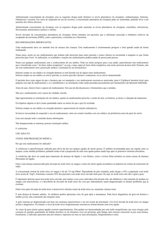 Administração concomitante da clozapina com as seguintes drogas pode diminuir os níveis plasmáticos de clozapina: carbamazepina, fenitoína,
rifampicina e nicotina. Em casos de suspensão do uso de nicotina, a concentração plasmática da clozapina pode ser aumentada, podendo levar a um
aumento dos efeitos adversos.
Administração concomitante da clozapina com as seguintes drogas pode aumentar os níveis plasmáticos de clozapina: cimetidina, eritromicina,
fluvoxamina, antimicóticos azólicos e cafeína.
Níveis elevados de concentrações plasmáticas de clozapina foram relatados em pacientes que a utilizaram associada a inibidores seletivos da
recaptação da serotonina (ISRS), como a paroxetina, a sertralina ou a fluoxetina.
RECOMENDAÇÕES IMPORTANTES.
Todo medicamento deve ser mantido fora do alcance das crianças. Este medicamento é extremamente perigoso e letal quando usado de forma
inadequada.
Nunca peça, aceite ou use medicamentos que tenham sido prescritos para outro paciente e nunca ofereça ou recomende a ninguém os que foram
prescritos para Você. As indicações, os resultados e reações aos medicamentos podem mudar de pessoa para pessoa.
Nunca use qualquer medicamento sem o conhecimento do seu médico. Pode ser muito perigoso para a sua saúde, especialmente este medicamento
que é classificado como “ de baixo índice terapêutico” ou seja, a dose capaz de fazer efeito terapêutico está muito próxima da dose letal. Portanto, não
use este medicamento sem a prescrição médica e orientação de um farmacêutico.
Informe sempre ao seu médico ou cirurgião-dentista se está fazendo uso de algum outro medicamento.
Informe sempre ao seu médico se estiver grávida, se ocorrer gravidez durante o tratamento, ou se estiver amamentando.
O paciente deve estar seguro de que a farmácia que vai manipular o seu medicamento encontra-se autorizada, junto à Vigilância Sanitária local, para
preparar esse tipo de medicamento, e se o atendimento e as orientações estão sendo prestadas pessoalmente por farmacêutico devidamente habilitado.
Antes de usar, observe bem o aspecto do medicamento. Em caso de dúvida procure o farmacêutico que o atendeu.
Não use o medicamento com o prazo de validade vencido.
Siga rigorosamente as orientações do seu médico, quanto ao medicamento prescrito, o modo de usar, os horários, as doses e a duração do tratamento.
Em hipótese alguma se deve tomar quantidade maior ou menor do que a que foi receitada.
Informe sempre ao seu médico ou cirurgião-dentista o aparecimento de reações indesejáveis.
Se houver necessidade de suspender o uso do medicamento, entre em contato imediato com seu médico, de preferência antes de parar de usá-lo.
Leia com atenção todo o conteúdo destas informações.
Não desaparecendo os sintomas, procure orientação médica.
8. colchicina.
USO ADULTO.
VENDA SOB PRESCRIÇÃO MÉDICA.
Por que este medicamento foi indicado?
A colchicina é especificamente indicada para alívio da dor nos ataques agudos de artrite gotosa. É também recomendada para uso regular entre os
ataques, como medida profilática, podendo ainda evitar a progressão de uma crise aguda quanto usada logo após os primeiros sintomas articulares.
A colchicina não deve ser usada para tratamento de doenças do fígado e vias biliares, como a cirrose biliar primária ou outras causas de doenças
fibrosantes do fígado.
Gota é uma doença caracterizada pela elevação de ácido úrico no sangue e surtos de artrite aguda secundários ao depósito de cristais de monourato de
sódio.
A concentração normal de ácido úrico no sangue é de até 7,0 mg/100ml. Dependendo do país estudado, pode chegar a 18% a população com ácido
úrico acima de 7mg%. Entretanto, somente 20% dos pacientes com ácido úrico elevado terão gota. Ou seja, ter ácido úrico alto não é igual a gota.
É importante detectar quem tem ácido úrico elevado, pois muitas vezes esses indivíduos têm pressão alta, são diabéticos e têm aumento de gordura no
sangue com aterosclerose, e a descoberta da elevação do ácido úrico faz com que indiretamente sejam diagnosticados os demais problemas que já
existiam.
Outro risco para elevação do ácido úrico é desenvolver cálculos renais de ácido úrico ou, raramente, doença renal.
É uma doença de homens adultos. As mulheres podem apresentar crise de gota após a menopausa. Pode haver diagnóstico de gota em homem e
mulher jovem, mas certamente são situações raras.
A gota costuma ser diagnosticada com base nos sintomas característicos e em um exame da articulação. Um nível elevado de ácido úrico no sangue
auxilia o diagnóstico. No entanto, o nível de ácido úrico freqüentemente encontra-se normal durante uma crise aguda.
As crises de gota (artrite gotosa aguda) ocorrem repentinamente. Elas podem ser desencadeadas por uma lesão insignificante, por uma cirurgia, pelo
consumo de grandes quantidades de bebida alcoólica ou de alimentos ricos em proteínas, pela fadiga, pelo estresse emocional ou por uma doença.
Geralmente, o indivíduo apresenta uma dor intensa e repentina em uma ou mais articulações, freqüentemente à noite.
 